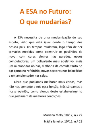 A ESA no Futuro:
O que mudarias?
A ESA necessita de uma modernização do seu
aspeto, visto que está igual desde o tempo dos
nossos pais. Os tempos mudaram, logo têm de ser
tomadas medidas como construir os pavilhões de
novo, com cores alegres nas paredes, novos
computadores, um polivalente mais apelativo, mais
um microondas no bar, melhoria da comida tanto no
bar como no refeitório, novos sectores nos balneários
e um ambientador nas salas.
Claro que podíamos melhorar mais coisas, mas
não nos compete a nós essa função. Nós só damos a
nossa opinião, como alunos deste estabelecimento
que gostariam de melhores condições.
Mariana Melo, 10º12, n.º 22
Nádia Janeiro, 10º12, n.º 23
 