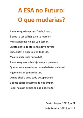 A ESA no Futuro:
O que mudarias?
A menos que inventem futebol no ar,
É preciso ter balizas para se marcar!
Muitas pessoas no bar vão comer,
Esgotamento de stock não deve haver!
Chocolates e doces estão todos lá,
Mas sinal da fruta nunca há!
A menos que o sol esteja sempre presente,
Queremos aquecedores para não bater o dente!
Higiene no ar queremos ter,
O mau cheiro deve todo desaparecer!
E como todos gostamos de nos limpar,
Papel na casa de banho não pode faltar!
Beatriz Lopes, 10º12, n.º4
Inês Pereira, 10º12, n.º 14
 