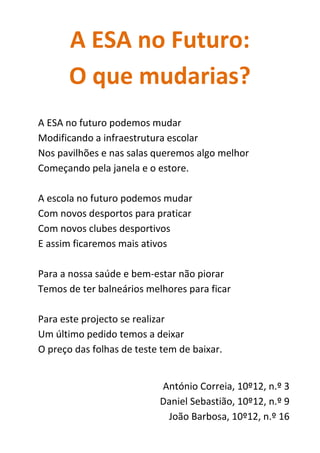 A ESA no Futuro:
O que mudarias?
A ESA no futuro podemos mudar
Modificando a infraestrutura escolar
Nos pavilhões e nas salas queremos algo melhor
Começando pela janela e o estore.
A escola no futuro podemos mudar
Com novos desportos para praticar
Com novos clubes desportivos
E assim ficaremos mais ativos
Para a nossa saúde e bem-estar não piorar
Temos de ter balneários melhores para ficar
Para este projecto se realizar
Um último pedido temos a deixar
O preço das folhas de teste tem de baixar.
António Correia, 10º12, n.º 3
Daniel Sebastião, 10º12, n.º 9
João Barbosa, 10º12, n.º 16
 