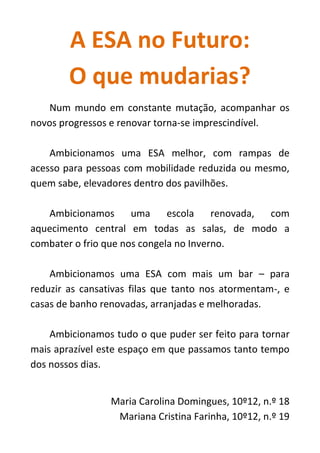 A ESA no Futuro:
O que mudarias?
Num mundo em constante mutação, acompanhar os
novos progressos e renovar torna-se imprescindível.
Ambicionamos uma ESA melhor, com rampas de
acesso para pessoas com mobilidade reduzida ou mesmo,
quem sabe, elevadores dentro dos pavilhões.
Ambicionamos uma escola renovada, com
aquecimento central em todas as salas, de modo a
combater o frio que nos congela no Inverno.
Ambicionamos uma ESA com mais um bar – para
reduzir as cansativas filas que tanto nos atormentam-, e
casas de banho renovadas, arranjadas e melhoradas.
Ambicionamos tudo o que puder ser feito para tornar
mais aprazível este espaço em que passamos tanto tempo
dos nossos dias.
Maria Carolina Domingues, 10º12, n.º 18
Mariana Cristina Farinha, 10º12, n.º 19
 