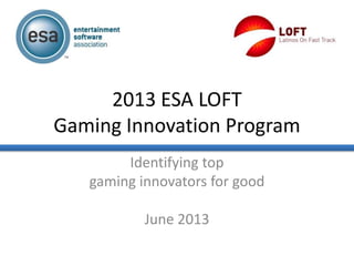 2013 ESA LOFT
Gaming Innovation Program
Identifying top
gaming innovators for good
June 2013
 