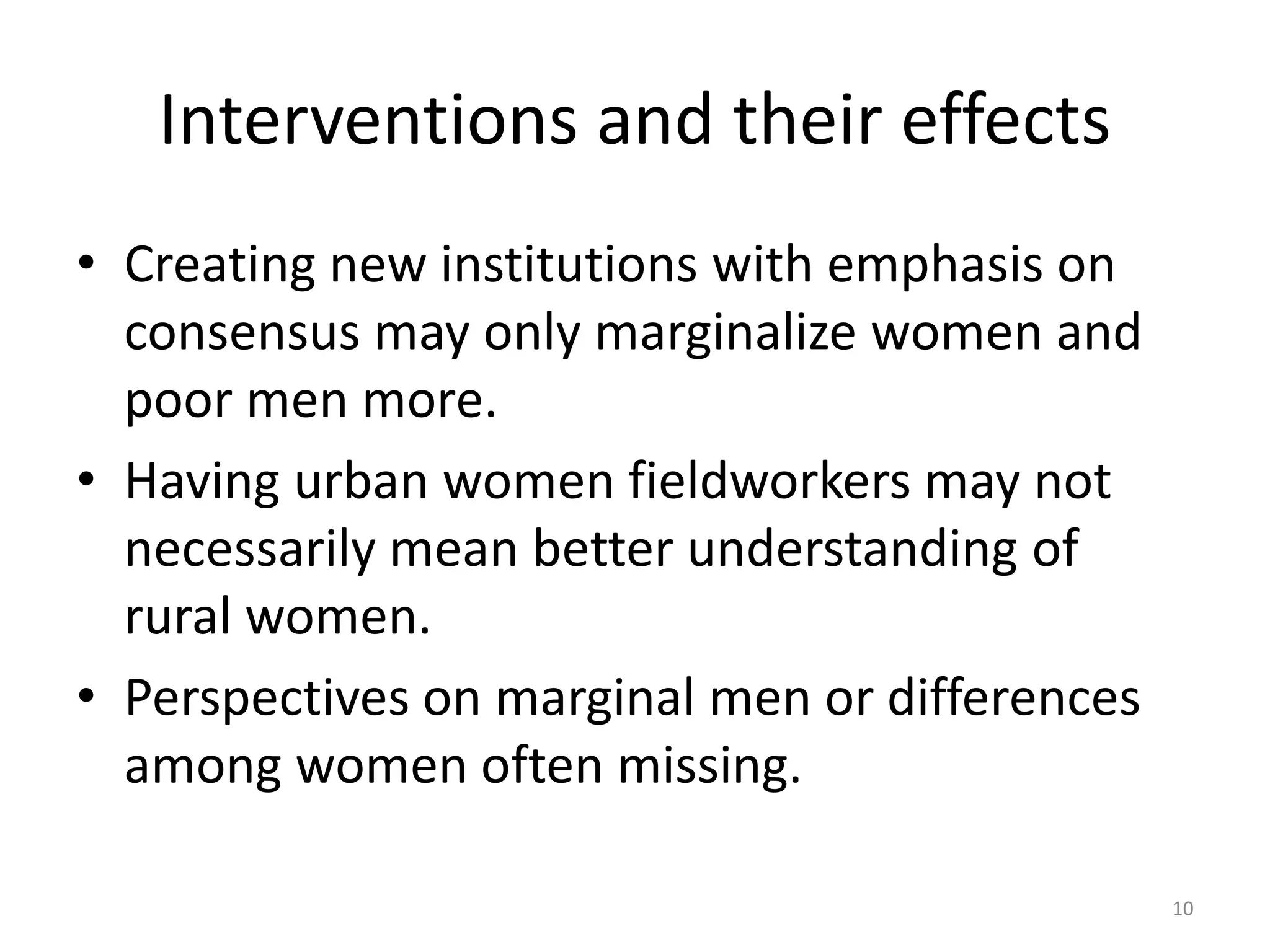 Interventions and their effects
• Creating new institutions with emphasis on
consensus may only marginalize women and
poor men more.
• Having urban women fieldworkers may not
necessarily mean better understanding of
rural women.
• Perspectives on marginal men or differences
among women often missing.
10
 
