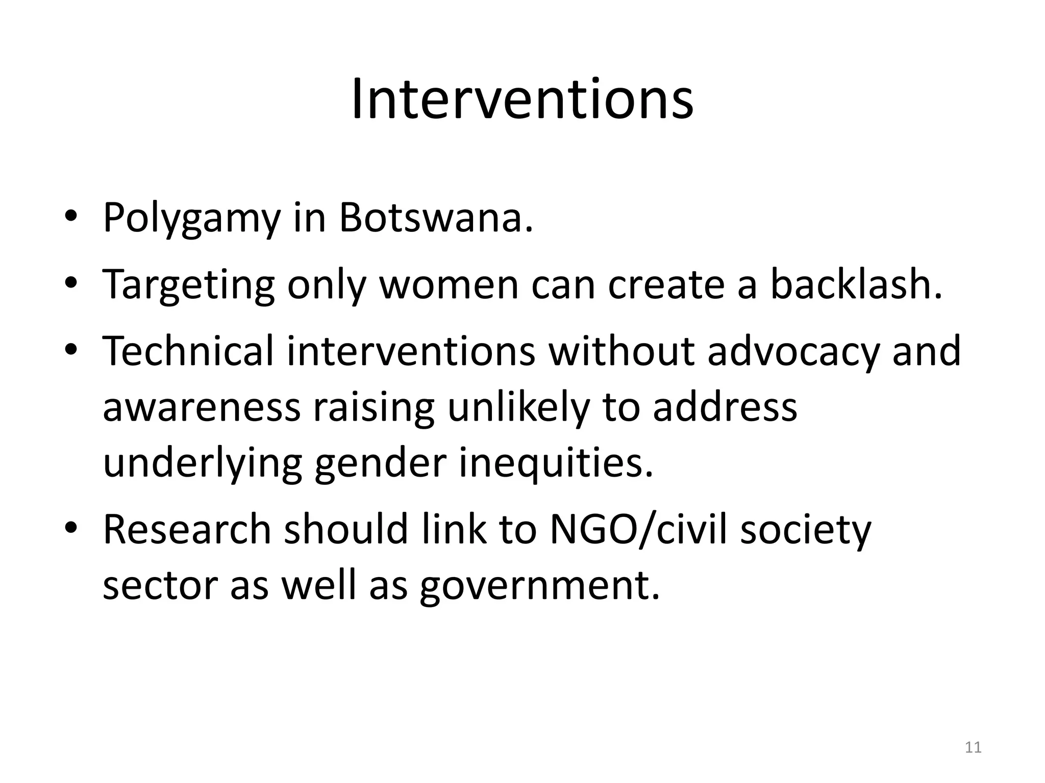 Interventions
• Polygamy in Botswana.
• Targeting only women can create a backlash.
• Technical interventions without advocacy and
awareness raising unlikely to address
underlying gender inequities.
• Research should link to NGO/civil society
sector as well as government.
11
 