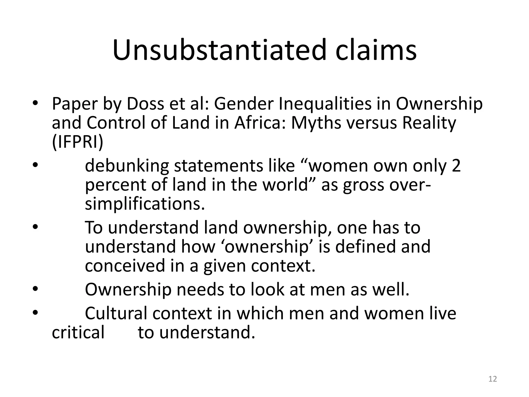Unsubstantiated claims
• Paper by Doss et al: Gender Inequalities in Ownership
and Control of Land in Africa: Myths versus Reality
(IFPRI)
• debunking statements like “women own only 2
percent of land in the world” as gross over-
simplifications.
• To understand land ownership, one has to
understand how ‘ownership’ is defined and
conceived in a given context.
• Ownership needs to look at men as well.
• Cultural context in which men and women live
critical to understand.
12
 