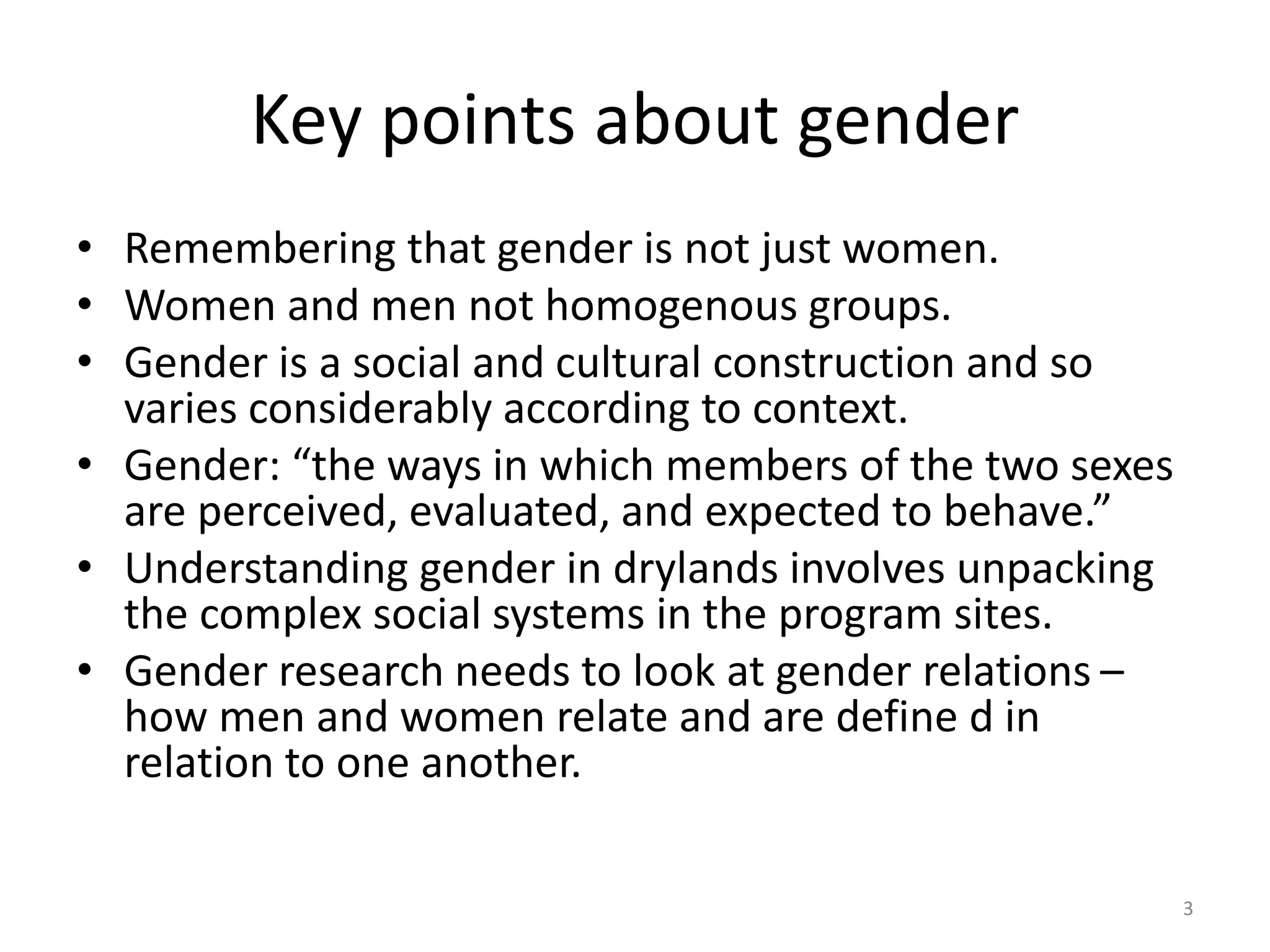 Key points about gender
• Remembering that gender is not just women.
• Women and men not homogenous groups.
• Gender is a social and cultural construction and so
varies considerably according to context.
• Gender: “the ways in which members of the two sexes
are perceived, evaluated, and expected to behave.”
• Understanding gender in drylands involves unpacking
the complex social systems in the program sites.
• Gender research needs to look at gender relations –
how men and women relate and are define d in
relation to one another.
3
 