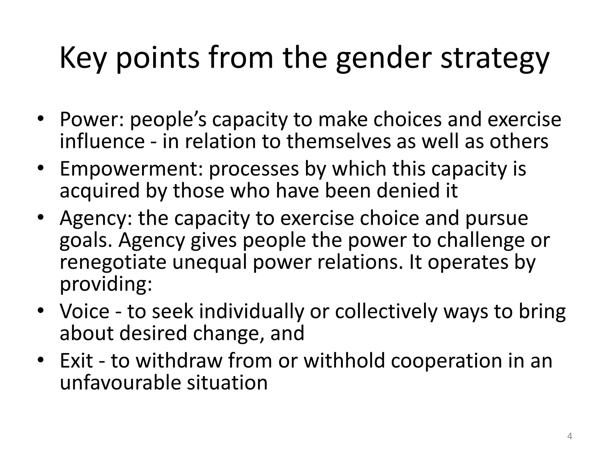 Key points from the gender strategy
• Power: people’s capacity to make choices and exercise
influence - in relation to themselves as well as others
• Empowerment: processes by which this capacity is
acquired by those who have been denied it
• Agency: the capacity to exercise choice and pursue
goals. Agency gives people the power to challenge or
renegotiate unequal power relations. It operates by
providing:
• Voice - to seek individually or collectively ways to bring
about desired change, and
• Exit - to withdraw from or withhold cooperation in an
unfavourable situation
4
 