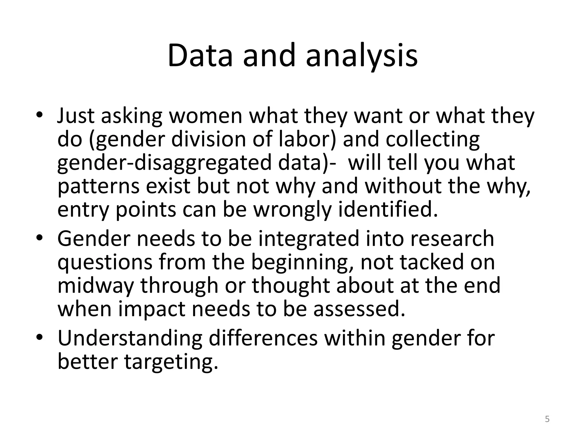 Data and analysis
• Just asking women what they want or what they
do (gender division of labor) and collecting
gender-disaggregated data)- will tell you what
patterns exist but not why and without the why,
entry points can be wrongly identified.
• Gender needs to be integrated into research
questions from the beginning, not tacked on
midway through or thought about at the end
when impact needs to be assessed.
• Understanding differences within gender for
better targeting.
5
 