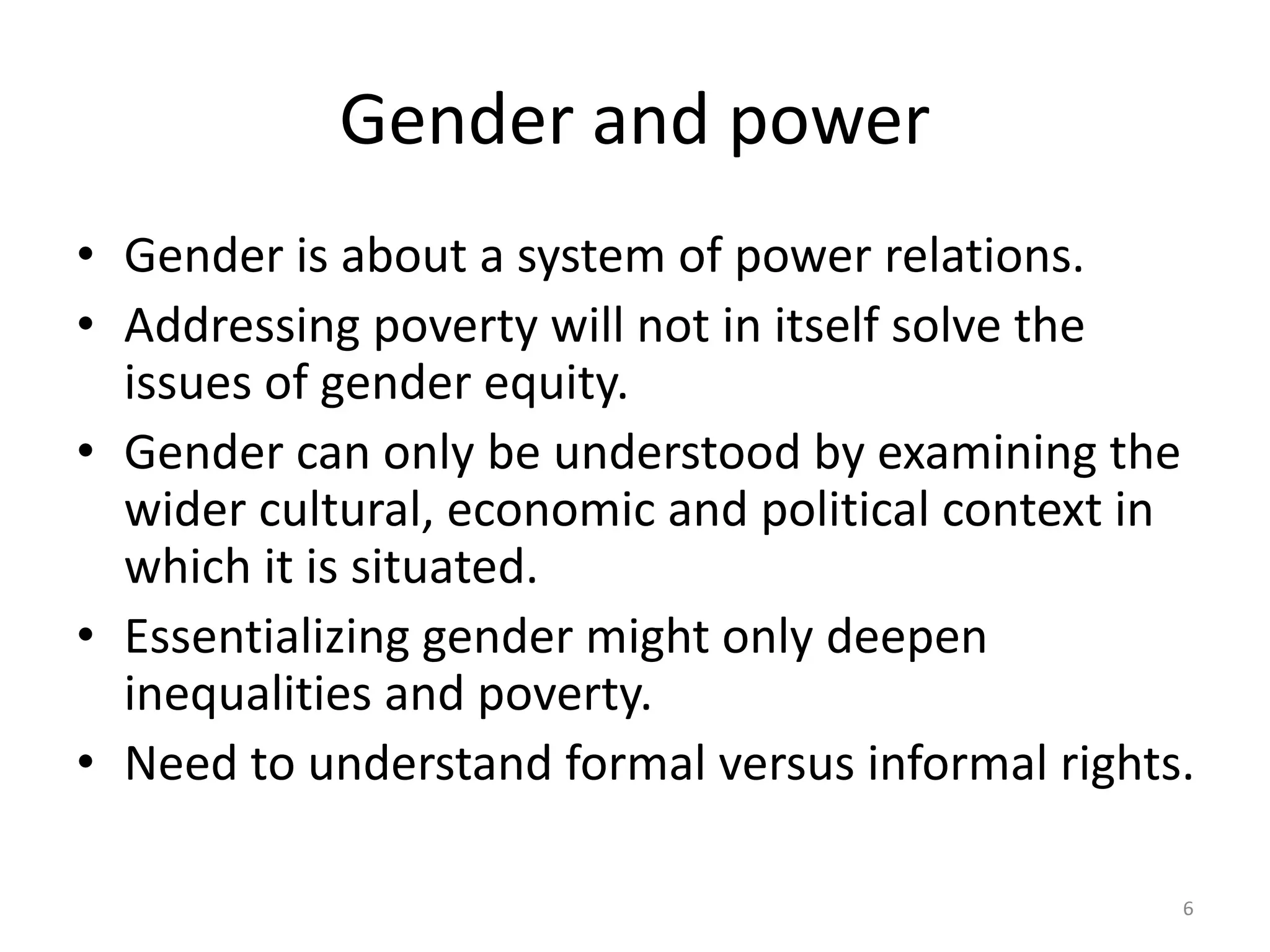 Gender and power
• Gender is about a system of power relations.
• Addressing poverty will not in itself solve the
issues of gender equity.
• Gender can only be understood by examining the
wider cultural, economic and political context in
which it is situated.
• Essentializing gender might only deepen
inequalities and poverty.
• Need to understand formal versus informal rights.
6
 