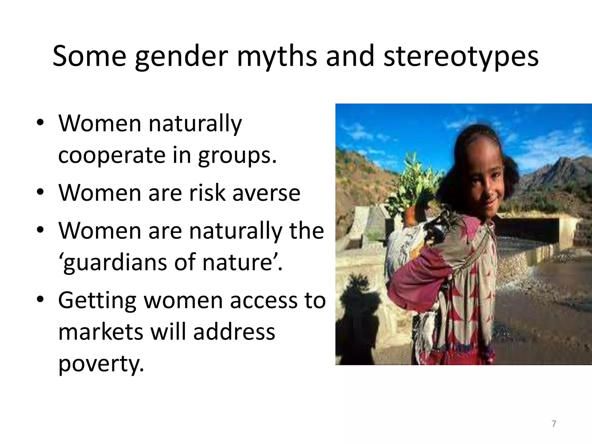 Some gender myths and stereotypes
• Women naturally
cooperate in groups.
• Women are risk averse
• Women are naturally the
‘guardians of nature’.
• Getting women access to
markets will address
poverty.
7
 