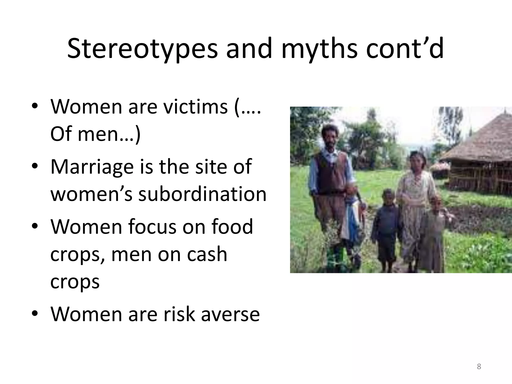 Stereotypes and myths cont’d
• Women are victims (….
Of men…)
• Marriage is the site of
women’s subordination
• Women focus on food
crops, men on cash
crops
• Women are risk averse
8
 