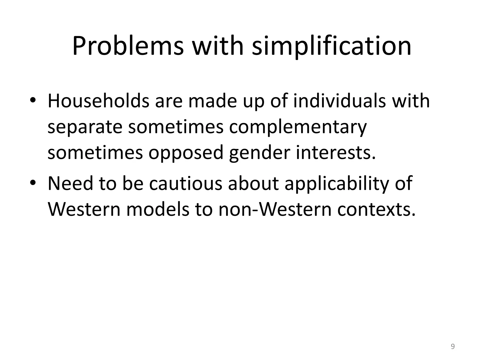 Problems with simplification
• Households are made up of individuals with
separate sometimes complementary
sometimes opposed gender interests.
• Need to be cautious about applicability of
Western models to non-Western contexts.
9
 