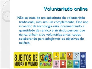 Voluntariado online  Não se trata de um substituto do voluntariado tradicional, mas sim um complemento. Esse uso inovador da tecnologia está incrementando a quantidade de serviço e atraindo pessoas que nunca tinham sido voluntárias antes, todos colaborando para atingirmos os objetivos do milênio. 