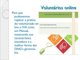 Voluntários online  Para que pudessemos replicar a prática do voluntariado on line o IVA criou um Manual, mostrando sua característica inovadora e a melhor forma das ONG’s gerenciá-los. 