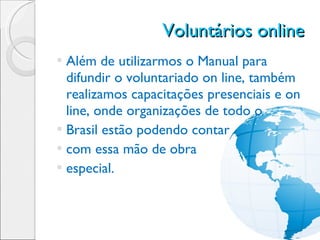 Voluntários online  Além de utilizarmos o Manual para difundir o voluntariado on line, também realizamos capacitações presenciais e on line, onde organizações de todo o Brasil estão podendo contar com essa mão de obra  especial. 