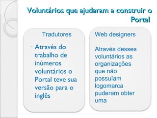 Voluntários que ajudaram a construir o Portal  Através do trabalho de inúmeros voluntários o Portal teve sua versão para o inglês Tradutores Web designers Através desses voluntários as organizações que não possuíam logomarca puderam obter uma 