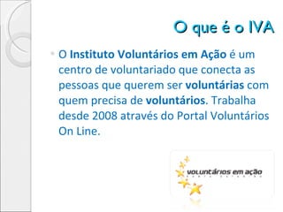 O que é o IVA O  Instituto Voluntários em Ação  é um centro de voluntariado que conecta as pessoas que querem ser  voluntárias  com quem precisa de  voluntários . Trabalha desde 2008 através do Portal Voluntários On Line. 