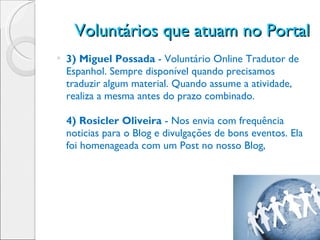 Voluntários que atuam no Portal 3) Miguel Possada  - Voluntário Online Tradutor de Espanhol. Sempre disponível quando precisamos traduzir algum material. Quando assume a atividade, realiza a mesma antes do prazo combinado. 4) Rosicler Oliveira  - Nos envia com frequência noticias para o Blog e divulgações de bons eventos. Ela foi homenageada com um Post no nosso Blog,  