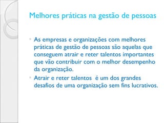 Melhores práticas na gestão de pessoas  As empresas e organizações com melhores práticas de gestão de pessoas são aquelas que conseguem atrair e reter talentos importantes que vão contribuir com o melhor desempenho da organização. Atrair e reter talentos  é um dos grandes desafios de uma organização sem fins lucrativos.  