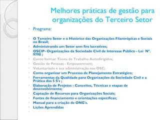 Melhores práticas de gestão para organizações do Terceiro Setor  Programa: O Terceiro Setor e o Histórico das Organizações Filantrópicas e Sociais no Brasil; Administrando um Setor sem fins lucrativos; OSCIP- Organizações da Sociedade Civil de Interesse Público - Lei  Nº. 9790 ; Como formar Times de Trabalho Autodirigidos; Gestão de Pessoas - Empowerment; Voluntariado e sua administração nas OSC; Como organizar um Processo de Planejamento Estratégico; Ferramentas da Qualidade para Organizações da Sociedade Civil e a Prática dos 5 S's ; Elaboração de Projetos - Conceitos, Técnicas e etapas de desenvolvimento;   Captação de Recursos para Organizações Sociais;   Fontes de financiamento e orientações específicas;   Manual para a criação de ONG's.   Lições Aprendidas   
