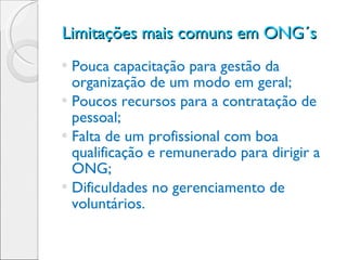 Limitações mais comuns em ONG´s  Pouca capacitação para gestão da organização de um modo em geral; Poucos recursos para a contratação de pessoal; Falta de um profissional com boa qualificação e remunerado para dirigir a ONG;  Dificuldades no gerenciamento de voluntários. 