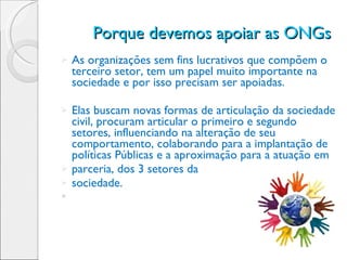 Porque devemos apoiar as ONGs  As organizações sem fins lucrativos que compõem o terceiro setor, tem um papel muito importante na sociedade e por isso precisam ser apoiadas. Elas buscam novas formas de articulação da sociedade civil, procuram articular o primeiro e segundo setores, influenciando na alteração de seu comportamento, colaborando para a implantação de políticas Públicas e a aproximação para a atuação em parceria, dos 3 setores da  sociedade. 