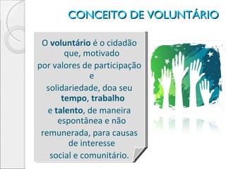 CONCEITO DE VOLUNTÁRIO O  voluntário  é o cidadão que, motivado  por valores de participação e  solidariedade, doa seu  tempo ,  trabalho e  talento , de maneira espontânea e não  remunerada, para causas de interesse  social e comunitário. 