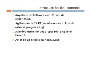 Introducción del ponente
Arquitecto de Software con 12 años de
experiencia.
Agilista desde 1999 (inicialmente en la lista de
extreme programming)
Miembro activo de dos grupos sobre Agile en
Linked In.
Autor de un articulo en AgileJournal