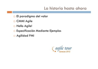 La historia hasta ahora
El paradigma del valor
CMMI Agile
Hello Agile!
Especificación Mediante Ejemplos
Agilidad PMI