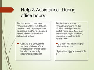 Help & Assistance- During
office hours
For issues and concerns
regarding policy, regulations,
content, new or prospective
applicants and/ or decision &
status of the applications
submitted online
 Contact the concerned
section/ division of the
organisation which would
handle the security
clearance application
For technical issues
regarding working of the
eSahaj portal (example-
portal/ form/ data field not
accessible, login problem,
corrections in data field
formats etc)
Contact NIC team as per
details shown on
https://esahaj.gov.in/contactu
s
 