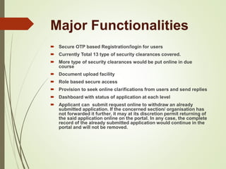 Major Functionalities
 Secure OTP based Registration/login for users
 Currently Total 13 type of security clearances covered.
 More type of security clearances would be put online in due
course
 Document upload facility
 Role based secure access
 Provision to seek online clarifications from users and send replies
 Dashboard with status of application at each level
 Applicant can submit request online to withdraw an already
submitted application. If the concerned section/ organisation has
not forwarded it further, it may at its discretion permit returning of
the said application online on the portal. In any case, the complete
record of the already submitted application would continue in the
portal and will not be removed.
 