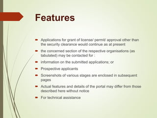 Features
 Applications for grant of license/ permit/ approval other than
the security clearance would continue as at present
 the concerned section of the respective organisations (as
tabulated) may be contacted for :
 information on the submitted applications; or
 Prospective applicants
 Screenshots of various stages are enclosed in subsequent
pages
 Actual features and details of the portal may differ from those
described here without notice
 For technical assistance
 