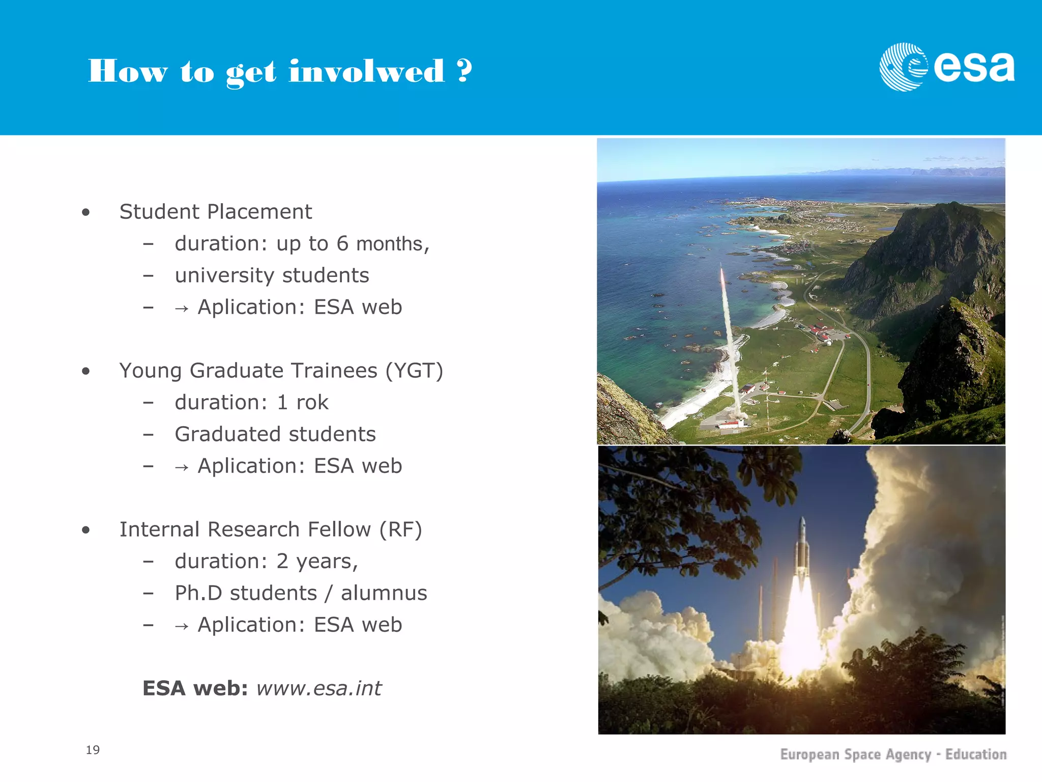 How to get involwed ?


•    Student Placement
       – duration: up to 6 months,
       – university students
       – → Aplication: ESA web


•    Young Graduate Trainees (YGT)
       – duration: 1 rok
       – Graduated students
       – → Aplication: ESA web


•    Internal Research Fellow (RF)
       – duration: 2 years,
       – Ph.D students / alumnus
       – → Aplication: ESA web


       ESA web: www.esa.int

19
 
