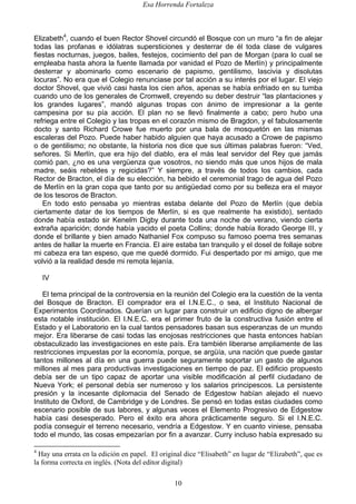 Esa Horrenda Fortaleza
10
Elizabeth4
, cuando el buen Rector Shovel circundó el Bosque con un muro “a fin de alejar
todas las profanas e idólatras supersticiones y desterrar de él toda clase de vulgares
fiestas nocturnas, juegos, bailes, festejos, cocimiento del pan de Morgan (para lo cual se
empleaba hasta ahora la fuente llamada por vanidad el Pozo de Merlín) y principalmente
desterrar y abominarlo como escenario de papismo, gentilismo, lascivia y disolutas
locuras”. No era que el Colegio renunciase por tal acción a su interés por el lugar. El viejo
doctor Shovel, que vivió casi hasta los cien años, apenas se había enfriado en su tumba
cuando uno de los generales de Cromwell, creyendo su deber destruir “las plantaciones y
los grandes lugares”, mandó algunas tropas con ánimo de impresionar a la gente
campesina por su pía acción. El plan no se llevó finalmente a cabo; pero hubo una
refriega entre el Colegio y las tropas en el corazón mismo de Bragdon, y el fabulosamente
docto y santo Richard Crowe fue muerto por una bala de mosquetón en las mismas
escaleras del Pozo. Puede haber habido alguien que haya acusado a Crowe de papismo
o de gentilismo; no obstante, la historia nos dice que sus últimas palabras fueron: “Ved,
señores. Si Merlín, que era hijo del diablo, era el más leal servidor del Rey que jamás
comió pan, ¿no es una vergüenza que vosotros, no siendo más que unos hijos de mala
madre, seáis rebeldes y regicidas?” Y siempre, a través de todos los cambios, cada
Rector de Bracton, el día de su elección, ha bebido el ceremonial trago de agua del Pozo
de Merlín en la gran copa que tanto por su antigüedad como por su belleza era el mayor
de los tesoros de Bracton.
En todo esto pensaba yo mientras estaba delante del Pozo de Merlín (que debía
ciertamente datar de los tiempos de Merlín, si es que realmente ha existido), sentado
donde había estado sir Kenelm Digby durante toda una noche de verano, viendo cierta
extraña aparición; donde había yacido el poeta Collins; donde había llorado George III, y
donde el brillante y bien amado Nathaniel Fox compuso su famoso poema tres semanas
antes de hallar la muerte en Francia. El aire estaba tan tranquilo y el dosel de follaje sobre
mi cabeza era tan espeso, que me quedé dormido. Fui despertado por mi amigo, que me
volvió a la realidad desde mi remota lejanía.
IV
El tema principal de la controversia en la reunión del Colegio era la cuestión de la venta
del Bosque de Bracton. El comprador era el I.N.E.C., o sea, el Instituto Nacional de
Experimentos Coordinados. Querían un lugar para construir un edificio digno de albergar
esta notable institución. El I.N.E.C. era el primer fruto de la constructiva fusión entre el
Estado y el Laboratorio en la cual tantos pensadores basan sus esperanzas de un mundo
mejor. Era liberarse de casi todas las enojosas restricciones que hasta entonces habían
obstaculizado las investigaciones en este país. Era también liberarse ampliamente de las
restricciones impuestas por la economía, porque, se argüía, una nación que puede gastar
tantos millones al día en una guerra puede seguramente soportar un gasto de algunos
millones al mes para productivas investigaciones en tiempo de paz. El edificio propuesto
debía ser de un tipo capaz de aportar una visible modificación al perfil ciudadano de
Nueva York; el personal debía ser numeroso y los salarios principescos. La persistente
presión y la incesante diplomacia del Senado de Edgestow habían alejado el nuevo
Instituto de Oxford, de Cambridge y de Londres. Se pensó en todas estas ciudades como
escenario posible de sus labores, y algunas veces el Elemento Progresivo de Edgestow
había casi desesperado. Pero el éxito era ahora prácticamente seguro. Si el I.N.E.C.
podía conseguir el terreno necesario, vendría a Edgestow. Y en cuanto viniese, pensaba
todo el mundo, las cosas empezarían por fin a avanzar. Curry incluso había expresado su
4
Hay una errata en la edición en papel. El original dice “Elisabeth” en lugar de “Elizabeth”, que es
la forma correcta en inglés. (Nota del editor digital)
 