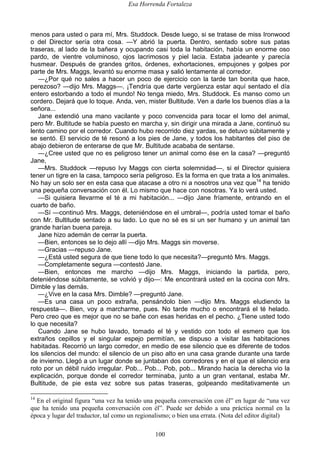Esa Horrenda Fortaleza
100
menos para usted o para mí, Mrs. Studdock. Desde luego, si se tratase de miss Ironwood
o del Director sería otra cosa. —Y abrió la puerta. Dentro, sentado sobre sus patas
traseras, al lado de la bañera y ocupando casi toda la habitación, había un enorme oso
pardo, de vientre voluminoso, ojos lacrimosos y piel lacia. Estaba jadeante y parecía
husmear. Después de grandes gritos, órdenes, exhortaciones, empujones y golpes por
parte de Mrs. Maggs, levantó su enorme masa y salió lentamente al corredor.
—¿Por qué no sales a hacer un poco de ejercicio con la tarde tan bonita que hace,
perezoso? —dijo Mrs. Maggs—. ¡Tendría que darte vergüenza estar aquí sentado el día
entero estorbando a todo el mundo! No tenga miedo, Mrs. Studdock. Es manso como un
cordero. Dejará que lo toque. Anda, ven, mister Bultitude. Ven a darle los buenos días a la
señora...
Jane extendió una mano vacilante y poco convencida para tocar el lomo del animal,
pero Mr. Bultitude se había puesto en marcha y, sin dirigir una mirada a Jane, continuó su
lento camino por el corredor. Cuando hubo recorrido diez yardas, se detuvo súbitamente y
se sentó. El servicio de té resonó a los pies de Jane, y todos los habitantes del piso de
abajo debieron de enterarse de que Mr. Bultitude acababa de sentarse.
—¿Cree usted que no es peligroso tener un animal como ése en la casa? —preguntó
Jane,
—Mrs. Studdock —repuso Ivy Maggs con cierta solemnidad—, si el Director quisiera
tener un tigre en la casa, tampoco sería peligroso. Es la forma en que trata a los animales.
No hay un solo ser en esta casa que atacase a otro ni a nosotros una vez que14
ha tenido
una pequeña conversación con él. Lo mismo que hace con nosotras. Ya lo verá usted.
—Si quisiera llevarme el té a mi habitación... —dijo Jane fríamente, entrando en el
cuarto de baño.
—Sí —continuó Mrs. Maggs, deteniéndose en el umbral—, podría usted tomar el baño
con Mr. Bultitude sentado a su lado. Lo que no sé es si un ser humano y un animal tan
grande harían buena pareja.
Jane hizo ademán de cerrar la puerta.
—Bien, entonces se lo dejo allí —dijo Mrs. Maggs sin moverse.
—Gracias —repuso Jane.
—¿Está usted segura de que tiene todo lo que necesita?—preguntó Mrs. Maggs.
—Completamente segura —contestó Jane.
—Bien, entonces me marcho —dijo Mrs. Maggs, iniciando la partida, pero,
deteniéndose súbitamente, se volvió y dijo—: Me encontrará usted en la cocina con Mrs.
Dimble y las demás.
—¿Vive en la casa Mrs. Dimble? —preguntó Jane.
—Es una casa un poco extraña, pensándolo bien —dijo Mrs. Maggs eludiendo la
respuesta—. Bien, voy a marcharme, pues. No tarde mucho o encontrará el té helado.
Pero creo que es mejor que no se bañe con esas heridas en el pecho. ¿Tiene usted todo
lo que necesita?
Cuando Jane se hubo lavado, tomado el té y vestido con todo el esmero que los
extraños cepillos y el singular espejo permitían, se dispuso a visitar las habitaciones
habitadas. Recorrió un largo corredor, en medio de ese silencio que es diferente de todos
los silencios del mundo: el silencio de un piso alto en una casa grande durante una tarde
de invierno. Llegó a un lugar donde se juntaban dos corredores y en el que el silencio era
roto por un débil ruido irregular. Pob... Pob... Pob, pob... Mirando hacia la derecha vio la
explicación, porque donde el corredor terminaba, junto a un gran ventanal, estaba Mr.
Bultitude, de pie esta vez sobre sus patas traseras, golpeando meditativamente un
14
En el original figura “una vez ha tenido una pequeña conversación con él” en lugar de “una vez
que ha tenido una pequeña conversación con él”. Puede ser debido a una práctica normal en la
época y lugar del traductor, tal como un regionalismo; o bien una errata. (Nota del editor digital)
 