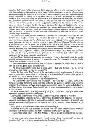 C. S. Lewis
101
punching-ball15
. Jane eligió el camino de la izquierda y llegó a una galería, desde donde
miró hacia abajo de la escalera y vio un gran hall iluminado por la luz del día mezclada
con el resplandor del fuego de la chimenea. A su mismo nivel, pero sólo teniendo acceso
a ellas bajando a un rellano de la escalera y volviendo a subir, se hallaban las regiones
sombrías que reconoció como las que llevaban a la habitación del Director. Una especie
de solemnidad parecía emanar de ellas, y Jane bajó al hall casi de puntillas. Allí, por
primera vez, el recuerdo de su curiosa experiencia del Cuarto Azul acudió a ella con un
peso que ni aun la imagen del Director pudo contrarrestar. Cuando llegó al hall vio en el
acto dónde debían estar situadas las habitaciones traseras de la casa; bajó dos escalones
y siguió un corredor enlosado; pasó por delante de un esturión disecado encerrado en una
caja de cristal y de un gran reloj de péndulo, y desde allí, guiada por las voces y otros
sonidos, llegó a la cocina.
Un vasto hogar lleno de leña encendida iluminaba la confortable habitación de Mrs.
Dimble, que estaba sentada en una silla de cocina al lado del fuego, dedicada
aparentemente, a juzgar por la jofaina que tenía en su regazo y otras cosas que había
sobre la mesa a su lado, a preparar unas legumbres. Mistress Maggs y Camilla estaban
ocupadas en la cocina (el hogar, por lo visto, no se utilizaba para cocinar), y en el umbral
de una puerta que indudablemente llevaba a la despensa, un hombre de cabello gris, con
zapatos de goma, que parecía llegar del jardín, estaba secándose las manos.
—Entre, Jane —dijo Mrs. Dimble—. No queremos que haga usted nada hoy. Siéntese
al otro lado del fuego y hablaremos. Le presento a Mr. MacPhee, que no tiene derecho a
estar aquí, pero a quien es mejor que conozca.
Mr. MacPhee, después de secarse las manos y colgar la toalla detrás de la puerta,
avanzó ceremoniosamente y estrechó la mano de Jane. Su mano era grande y basta.
Tenía unas facciones duras y astutas.
—Estoy encantado de conocerla, Mrs. Studdock —dijo con un acento que a Jane le
pareció escocés, pese a que era del Ulster.
—No crea una palabra de lo que le diga, Jane —dijo Mrs. Dimble—. Es su primer
enemigo en esta casa. No cree en sus sueños.
—Mrs. Dimble —dijo MacPhee—, le he explicado a usted repetidamente la diferencia
entre el sentimiento personal de la confianza y la lógica satisfacción de los derechos de la
evidencia. Uno es un acontecimiento psicológico...
—Y el otro una molestia continua —dijo mistress Dimble.
—No la escuche usted nunca, Mrs. Studdock —dijo MacPhee—. Estoy, como le he
dicho, encantado de tenerla entre nosotros. El hecho de que haya considerado mi deber
en diferentes ocasiones señalar que ningún experimentum crucis ha confirmado todavía la
hipótesis de que sus sueños fuesen verídicos, no tiene ninguna relación mundana con mi
actitud personal.
—Desde luego —dijo Jane vagamente y un poco confusa—. Creo que tiene usted
derecho a tener sus opiniones personales.
Las mujeres se echaron a reír cuando MacPhee, elevando un poco la voz, dijo:
—Mrs. Studdock, no tengo opiniones sobre nada de este mundo. Expongo los hechos y
saco mis conclusiones. Si todo el mundo se permitiese menos opiniones —pronunció esta
palabra con enfático desagrado—, se dirían e imprimirían muchas menos tonterías en el
mundo.
—Sé quién dice más en esta casa —dijo mistress Maggs.
MacPhee miró a la que acababa de hablar con un rostro imperturbable, mientras
sacaba de su bolsillo una cajita de metal y aspiraba una narigada de rapé.
—¿Qué hace usted aquí? —dijo Mrs. Maggs—. Hoy es día de cocina para las mujeres.
15
Hay una errata en la edición en papel. En el original figura “puching-ball” en lugar de
“punching-ball”, que es la forma correcta en inglés. (Nota del editor digital)
 