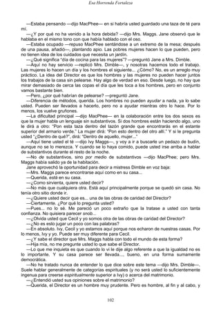 Esa Horrenda Fortaleza
102
—Estaba pensando —dijo MacPhee— en si habría usted guardado una taza de té para
mí.
—¿Y por qué no ha venido a la hora debida? —dijo Mrs. Maggs. Jane observó que le
hablaba en el mismo tono con que había hablado con el oso.
—Estaba ocupado —repuso MacPhee sentándose a un extremo de la mesa; después
de una pausa, añadió—, plantando apio. Las pobres mujeres hacen lo que pueden, pero
no tienen idea de los cuidados que necesita un jardín.
—¿Qué significa “día de cocina para las mujeres”? —preguntó Jane a Mrs. Dimble.
—Aquí no hay servicio —replicó Mrs. Dimble—, y nosotras hacemos todo el trabajo.
Las mujeres lo hacen un día y los hombres el siguiente... ¿Cómo? No, es un arreglo muy
práctico. La idea del Director es que los hombres y las mujeres no pueden hacer juntos
los trabajos de la casa sin pelearse. Hay algo de verdad en eso. Desde luego, no hay que
mirar demasiado de cerca las copas el día que les toca a los hombres, pero en conjunto
vamos bastante bien.
—Pero, ¿por qué habrían de pelearse? —preguntó Jane.
—Diferencia de métodos, querida. Los hombres no pueden ayudar a nada, ya lo sabe
usted. Pueden ser llevados a hacerlo, pero no a ayudar mientras otro lo hace. Por lo
menos, los vuelve gruñones.
—La dificultad principal —dijo MacPhee— en la colaboración entre los dos sexos es
que la mujer habla un lenguaje sin substantivos. Si dos hombres están haciendo algo, uno
le dirá a otro: “Pon esta taza dentro del tazón grande que encontrarás en el estante
superior del armario verde.” La mujer dirá: “Pon esto dentro del otro allí.” Y si le pregunta
usted “¿Dentro de qué?”, dirá: “Dentro de aquello, mujer...”
—Aquí tiene usted el té —dijo Ivy Maggs—, y voy a ir a buscarle un pedazo de budín,
aunque no se lo merezca. Y cuando se lo haya comido, puede usted irse arriba a hablar
de substantivos durante el resto de la noche.
—No de substantivos, sino por medio de substantivos —dijo MacPhee; pero Mrs.
Maggs había salido ya de la habitación.
Jane aprovechó la oportunidad para decir a mistress Dimble en voz baja:
—Mrs. Maggs parece encontrarse aquí como en su casa...
—Querida, está en su casa.
—¿Como sirvienta, quiere usted decir?
—No más que cualquiera otra. Está aquí principalmente porque se quedó sin casa. No
tenía otro sitio donde ir.
—¿Quiere usted decir que es... una de las obras de caridad del Director?
—Ciertamente. ¿Por qué lo pregunta usted?
—Pues... no lo sé. Me pareció un poco extraño que la tratase a usted con tanta
confianza. No quisiera parecer snob...
—¿Olvida usted que Cecil y yo somos otra de las obras de caridad del Director?
—¿No es esto jugar un poco con las palabras?
—En absoluto. Ivy, Cecil y yo estamos aquí porque nos echaron de nuestras casas. Por
lo menos, Ivy y yo. Puede ser muy diferente para Cecil.
—¿Y sabe el director que Mrs. Maggs habla con todo el mundo de esta forma?
—Hija mía, no me pregunte usted lo que sabe el Director.
—Lo que me inquieta es que cuando lo vi le dije algo referente a que la igualdad no es
lo importante. Y su casa parece ser llevada..., bueno, en una forma sumamente
democrática.
—No he tratado nunca de entender lo que dice sobre este tema —dijo Mrs. Dimble—.
Suele hablar generalmente de categorías espirituales (y no será usted lo suficientemente
ingenua para creerse espiritualmente superior a Ivy) o acerca del matrimonio.
—¿Entendió usted sus opiniones sobre el matrimonio?
—Querida, el Director es un hombre muy prudente. Pero es hombre, al fin y al cabo, y
 