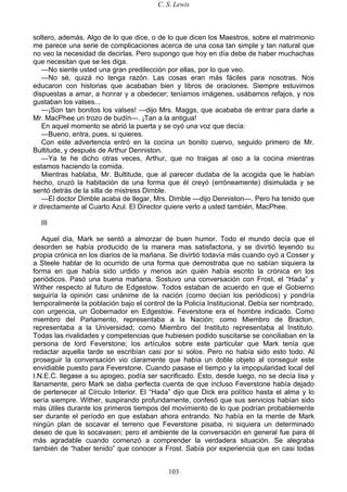 C. S. Lewis
103
soltero, además. Algo de lo que dice, o de lo que dicen los Maestros, sobre el matrimonio
me parece una serie de complicaciones acerca de una cosa tan simple y tan natural que
no veo la necesidad de decirlas. Pero supongo que hoy en día debe de haber muchachas
que necesitan que se les diga.
—No siente usted una gran predilección por ellas, por lo que veo.
—No sé, quizá no tenga razón. Las cosas eran más fáciles para nosotras. Nos
educaron con historias que acababan bien y libros de oraciones. Siempre estuvimos
dispuestas a amar, a honrar y a obedecer; teníamos imágenes, usábamos refajos, y nos
gustaban los valses...
—¡Son tan bonitos los valses! —dijo Mrs. Maggs, que acababa de entrar para darle a
Mr. MacPhee un trozo de budín—. ¡Tan a la antigua!
En aquel momento se abrió la puerta y se oyó una voz que decía:
—Bueno, entra, pues, si quieres.
Con este advertencia entró en la cocina un bonito cuervo, seguido primero de Mr.
Bultitude, y después de Arthur Denniston.
—Ya te he dicho otras veces, Arthur, que no traigas al oso a la cocina mientras
estamos haciendo la comida.
Mientras hablaba, Mr. Bultitude, que al parecer dudaba de la acogida que le habían
hecho, cruzó la habitación de una forma que él creyó (erróneamente) disimulada y se
sentó detrás de la silla de mistress Dimble.
—El doctor Dimble acaba de llegar, Mrs. Dimble —dijo Denniston—. Pero ha tenido que
ir directamente al Cuarto Azul. El Director quiere verlo a usted también, MacPhee.
III
Aquel día, Mark se sentó a almorzar de buen humor. Todo el mundo decía que el
desorden se había producido de la manera mas satisfactoria, y se divirtió leyendo su
propia crónica en los diarios de la mañana. Se divirtió todavía más cuando oyó a Cosser y
a Steele hablar de lo ocurrido de una forma que demostraba que no sabían siquiera la
forma en que había sido urdido y menos aún quién había escrito la crónica en los
periódicos. Pasó una buena mañana. Sostuvo una conversación con Frost, el “Hada” y
Wither respecto al futuro de Edgestow. Todos estaban de acuerdo en que el Gobierno
seguiría la opinión casi unánime de la nación (como decían los periódicos) y pondría
temporalmente la población bajo el control de la Policía Institucional. Debía ser nombrado,
con urgencia, un Gobernador en Edgestow. Feverstone era el hombre indicado. Como
miembro del Parlamento, representaba a la Nación; como Miembro de Bracton,
representaba a la Universidad; como Miembro del Instituto representaba al Instituto.
Todas las rivalidades y competencias que hubiesen podido suscitarse se conciliaban en la
persona de lord Feverstone; los artículos sobre este particular que Mark tenía que
redactar aquella tarde se escribían casi por sí solos. Pero no había sido esto todo. Al
proseguir la conversación vio claramente que había un doble objeto al conseguir este
envidiable puesto para Feverstone. Cuando pasase el tiempo y la impopularidad local del
I.N.E.C. llegase a su apogeo, podía ser sacrificado. Esto, desde luego, no se decía lisa y
llanamente, pero Mark se daba perfecta cuenta de que incluso Feverstone había dejado
de pertenecer al Círculo Interior. El “Hada” dijo que Dick era político hasta el alma y lo
sería siempre. Wither, suspirando profundamente, confesó que sus servicios habían sido
más útiles durante los primeros tiempos del movimiento de lo que podrían probablemente
ser durante el período en que estaban ahora entrando. No había en la mente de Mark
ningún plan de socavar el terreno que Feverstone pisaba, ni siquiera un determinado
deseo de que lo socavasen; pero el ambiente de la conversación en general fue para él
más agradable cuando comenzó a comprender la verdadera situación. Se alegraba
también de “haber tenido” que conocer a Frost. Sabía por experiencia que en casi todas
 