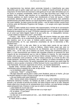 Esa Horrenda Fortaleza
104
las organizaciones hay siempre algún personaje tranquilo e insignificante que pasa
inadvertido para la gente vulgar pero que es en realidad el resorte principal de toda la
maquinaria. El mero hecho de reconocer a esta gente por lo que valen demuestra que uno
ha hecho un progreso considerable. Había en Frost algo escurridizo que a Mark no le
gustaba; tenía, además, algo repulsivo en la regularidad de sus facciones. Pero sus
menores palabras (no decía muchas) iban directamente al fondo del asunto, y Mark
encontraba delicioso hablar con él. Los placeres de la conversación iban perdiendo
paulatinamente para Mark relación con aquel espontáneo agrado o desagrado de la gente
con quien hablaba. Se daba cuenta de este cambio —que se había iniciado cuando entró
a formar parte del Elemento Progresivo del Colegio—, y lo acogía como signo favorable
de madurez.
Wither lo había recibido de la manera más esperanzadora. Al final de la conversación
se llevó a Mark aparte, le habló vaga pero paternalmente de la gran obra que realizaba y
finalmente le preguntó por su mujer. El Director esperaba que no hubiese nada de verdad
en el rumor que había llegado hasta él de que sufría de... un desequilibrio nervioso.
“¿Quién diablos le habrá dicho esto?”, pensó Mark.
—Porque —dijo Wither— he pensado, en vista del enorme trabajo que pesa sobre
usted actualmente y de la consecuente dificultad de poder ir a su casa con la frecuencia
que nosotros, que, en su caso, el Instituto podría autorizar... (hablo, desde luego,
extraoficialmente), en fin, que estaríamos encantados de dar la bienvenida a Mrs.
Studdock aquí.
Hasta que el D.D. le dijo esto, Mark no se había dado cuenta de que nada le
disgustaría tanto como tener a Jane en Belbury. ¡Había tantas cosas que Jane no
entendería! No solamente la frecuencia de sus libaciones, que iba convirtiéndose en
hábito, sino..., en fin, todo, de la mañana a la noche. Porque sólo rendiríamos justicia a
Mark y a Jane reconociendo que hubiera sido imposible sostener en presencia de Jane
ninguna de las conversaciones que su vida en Belbury le imponía. Su sola presencia
hubiera sido causa de que la risa del Círculo Interior sonase metálica e irreal; y lo que
ahora consideraba como prudencia, a ella le hubiera parecido (y a través de ella a él)
simple adulación, servilismo y cazurrería. Jane, en Belbury, lo hubiera convertido en algo
vulgar, blando e incluso furtivo. Se sentía angustiado sólo de pensar que podía tratar de
enseñar a Jane a ayudar a mantener a Wither de buen humor y que debía ser amable con
miss Hardcastle. Se excusó vagamente con el D.D. y se marchó rápidamente.
Aquella tarde, mientras estaba tomando el té, el “Hada” Hardcastle se acercó e,
inclinándose sobre el respaldo de su silla, le dijo al oído:
—Le ha fastidiado usted, Studdock.
—¿Qué pasa, “Hada”? —preguntó Mark.
—No logro descubrir qué le pasa a usted, joven Studdock, pero es un hecho. ¿Es que
ha decidido fastidiar al Viejo? Porque ya sabe que es un juego peligroso.
—¿De qué diablos está usted hablando?
—Bien, hemos estado todos trabajando en interés suyo, y esta mañana creíamos que
finalmente habíamos triunfado. Ha hablado de darle a usted el sueldo originariamente
previsto y de cancelar el período de prueba. No había ninguna nube en el cielo. Después
charla usted cinco minutos con él, escasamente cinco minutos, y en este tiempo consigue
usted estropearlo todo. Empiezo a creer que es usted un caso patológico.
—¿Qué diablos le ocurre esta vez?
—¡Usted debe saberlo! ¿No le habló de traer a su mujer aquí?
—Sí, en efecto. ¿Y qué pasa?
—¿Qué dijo usted?
—Le dije que no se preocupase por eso..., que, desde luego, se lo agradecía mucho, y
que tal y que cual...
El “Hada” lanzó un silbido.
 