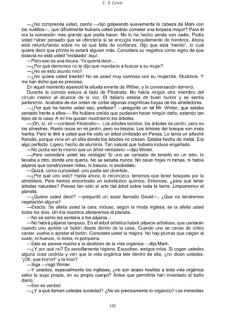 C. S. Lewis
105
—¿No comprende usted, cariño —dijo golpeando suavemente la cabeza de Mark con
los nudillos—, que difícilmente hubiera usted podido cometer una torpeza mayor? Para él
era la concesión más grande que podía hacer. No lo ha hecho jamás con nadie. Podía
usted haber pensado que se ofendería si se encogía tranquilamente de hombros. Ahora
está refunfuñando sobre no sé qué falta de confianza. Dijo que está “herido”, lo cual
quiere decir que pronto lo estará alguien más. Considera su negativa como signo de que
todavía no está usted “instalado” aquí.
—Pero eso es una locura. Yo quería decir...
—¿Por qué demonios no le dijo que mandaría a buscar a su mujer?
—¿No es esto asunto mío?
—¿No quiere usted traerla? No es usted muy cariñoso con su mujercita, Studdock. Y
me han dicho que es preciosa.
En aquel momento apareció la silueta errante de Wither, y la conversación terminó.
Durante la comida estuvo al lado de Filostrato. No había ningún otro miembro del
círculo interior al alcance de la voz. El italiano estaba de buen humor y se sentía
parlanchín. Acababa de dar orden de cortar algunas magníficas hayas de los alrededores.
—¿Por qué ha hecho usted eso, profesor? —preguntó un tal Mr. Winter, que estaba
sentado frente a ellos—. No hubiera creído que pudiesen hacer ningún daño, estando tan
lejos de la casa. A mí me gustan muchísimo los árboles.
—¡Oh, sí, sí! —contestó Filostrato—. Los árboles bonitos, los árboles de jardín, pero no
los silvestres. Planto rosas en mi jardín, pero no brezos. Los árboles del bosque son mala
hierba. Pero le diré a usted que he visto un árbol civilizado en Persia. Lo tenía un attaché
francés, porque vivía en un sitio donde los árboles no crecen. Estaba hecho de metal. Era
algo perfecto. Ligero, hecho de aluminio. Tan natural que hubiera incluso engañado.
—No podía ser lo mismo que un árbol verdadero —dijo Winter.
—¡Pero considere usted las ventajas! Si uno se cansaba de tenerlo en un sitio, lo
llevaba a otro, donde uno quería. No se secaba nunca. No caían hojas ni ramas, ni había
pájaros que construyesen nidos, ni basura, ni escándalo.
—Quizá, como curiosidad, uno podía ser divertido.
—¿Por qué uno solo? Hasta ahora, lo reconozco, tenemos que tener bosques por la
atmósfera. Pero hemos encontrado un substitutivo químico. Entonces, ¿para qué tener
árboles naturales? Preveo tan sólo el arte del árbol sobre toda la tierra. Limpiaremos el
planeta.
—¿Quiere usted decir? —preguntó un socio llamado Gould—. ¿Que no tendremos
vegetación alguna?
—Exacto. Se afeita usted la cara; incluso, según la moda inglesa, se la afeita usted
todos los días. Un día nosotros afeitaremos al planeta.
—No sé cómo les sentaría a los pájaros...
—No habrá pájaros tampoco. En el árbol artístico habrá pájaros artísticos, que cantarán
cuando uno apriete un botón desde dentro de la casa. Cuando uno se canse de oírlos
cantar, vuelve a apretar el botón. Considere usted la mejora. No hay plumas que caigan al
suelo, ni huevos, ni nidos, ni porquería.
—Esto se parece mucho a la abolición de la vida orgánica —dijo Mark.
—¿Y por qué no? Es sencillamente higiene. Escuchen, amigos míos. Si cogen ustedes
alguna cosa podrida y ven que la vida orgánica late dentro de ella, ¿no dicen ustedes:
“¡Oh, que horror!” y la tiran?
—Siga —rogó Winter.
—Y ustedes, especialmente los ingleses, ¿no son acaso hostiles a toda vida orgánica
salvo la suya propia, en su propio cuerpo? Antes que permitirla han inventado el baño
diario.
—Eso es verdad.
—¿Y a qué llaman ustedes suciedad? ¿No es precisamente lo orgánico? Los minerales
 