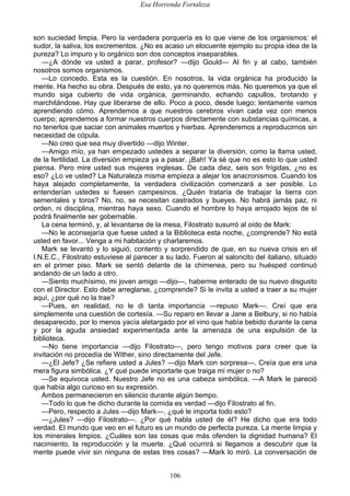 Esa Horrenda Fortaleza
106
son suciedad limpia. Pero la verdadera porquería es lo que viene de los organismos: el
sudor, la saliva, los excrementos. ¿No es acaso un elocuente ejemplo su propia idea de la
pureza? Lo impuro y lo orgánico son dos conceptos inseparables.
—¿A dónde va usted a parar, profesor? —dijo Gould— Al fin y al cabo, también
nosotros somos organismos.
—Lo concedo. Esta es la cuestión. En nosotros, la vida orgánica ha producido la
mente. Ha hecho su obra. Después de esto, ya no queremos más. No queremos ya que el
mundo siga cubierto de vida orgánica, germinando, echando capullos, brotando y
marchitándose. Hay que liberarse de ello. Poco a poco, desde luego; lentamente vamos
aprendiendo cómo. Aprendemos a que nuestros cerebros vivan cada vez con menos
cuerpo; aprendemos a formar nuestros cuerpos directamente con substancias químicas, a
no tenerlos que saciar con animales muertos y hierbas. Aprenderemos a reproducirnos sin
necesidad de cópula.
—No creo que sea muy divertido —dijo Winter.
—Amigo mío, ya han empezado ustedes a separar la diversión, como la llama usted,
de la fertilidad. La diversión empieza ya a pasar. ¡Bah! Ya sé que no es esto lo que usted
piensa. Pero mire usted sus mujeres inglesas. De cada diez, seis son frígidas, ¿no es
eso? ¿Lo ve usted? La Naturaleza misma empieza a alejar los anacronismos. Cuando los
haya alejado completamente, la verdadera civilización comenzará a ser posible. Lo
entenderían ustedes si fuesen campesinos. ¿Quién trataría de trabajar la tierra con
sementales y toros? No, no, se necesitan castrados y bueyes. No habrá jamás paz, ni
orden, ni disciplina, mientras haya sexo. Cuando el hombre lo haya arrojado lejos de sí
podrá finalmente ser gobernable.
La cena terminó, y, al levantarse de la mesa, Filostrato susurró al oído de Mark:
—No le aconsejaría que fuese usted a la Biblioteca esta noche, ¿comprende? No está
usted en favor... Venga a mi habitación y charlaremos.
Mark se levantó y lo siguió, contento y sorprendido de que, en su nueva crisis en el
I.N.E.C., Filostrato estuviese al parecer a su lado. Fueron al saloncito del italiano, situado
en el primer piso. Mark se sentó delante de la chimenea, pero su huésped continuó
andando de un lado a otro.
—Siento muchísimo, mi joven amigo —dijo—, haberme enterado de su nuevo disgusto
con el Director. Esto debe arreglarse, ¿comprende? Si le invita a usted a traer a su mujer
aquí, ¿por qué no la trae?
—Pues, en realidad, no le di tanta importancia —repuso Mark—. Creí que era
simplemente una cuestión de cortesía. —Su reparo en llevar a Jane a Belbury, si no había
desaparecido, por lo menos yacía aletargado por el vino que había bebido durante la cena
y por la aguda ansiedad experimentada ante la amenaza de una expulsión de la
biblioteca.
—No tiene importancia —dijo Filostrato—, pero tengo motivos para creer que la
invitación no procedía de Wither, sino directamente del Jefe.
—¿El Jefe? ¿Se refiere usted a Jules? —dijo Mark con sorpresa—. Creía que era una
mera figura simbólica. ¿Y qué puede importarle que traiga mi mujer o no?
—Se equivoca usted. Nuestro Jefe no es una cabeza simbólica. —A Mark le pareció
que había algo curioso en su expresión.
Ambos permanecieron en silencio durante algún tiempo.
—Todo lo que he dicho durante la comida es verdad —dijo Filostrato al fin.
—Pero, respecto a Jules —dijo Mark—, ¿qué le importa todo esto?
—¿Jules? —dijo Filostrato—. ¿Por qué habla usted de él? He dicho que era todo
verdad. El mundo que veo en el futuro es un mundo de perfecta pureza. La mente limpia y
los minerales limpios. ¿Cuáles son las cosas que más ofenden la dignidad humana? El
nacimiento, la reproducción y la muerte. ¿Qué ocurrirá si llegamos a descubrir que la
mente puede vivir sin ninguna de estas tres cosas? —Mark lo miró. La conversación de
 