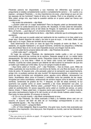 C. S. Lewis
107
Filostrato parecía tan disparatada y sus maneras tan diferentes que empezó a
preguntarse si estaba completamente cuerdo o completamente sereno—. En cuanto a su
esposa —prosiguió Filostrato—, no doy importancia a la cosa. ¿Qué tengo yo que ver con
las esposas de los hombres? Hasta el tema me molesta. Pero si se empeñan en ello...
Mire usted, amigo mío, aquí toda la cuestión estriba en si quiere usted ser franco con
nosotros o no.
—No acabo de entenderlo —dijo Mark.
—¿Quiere usted ser un vulgar asalariado? Pero ha llegado usted ya demasiado lejos.
Está usted en la vuelta decisiva de su carrera, Mr. Studdock. Si trata usted de retroceder,
tendrá un fin desgraciado como el del idiota de Hingest. Si realmente se mete usted de
lleno, el mundo..., ¿qué digo yo?, el universo entero está a sus pies.
—Desde luego, quiero meterme de lleno —dijo Mark, sintiendo que le embargaba cierta
excitación.
—El Jefe cree que no puede usted ser realmente de los nuestros si no trae usted a su
mujer aquí. Quiere disponer de usted y de todo lo que es suyo... o de nada. Debe usted
traer aquí a su mujer. Debe ser también de los nuestros.
Esta observación fue como un vaso de agua fría arrojado al rostro de Mark. Y, no
obstante, en aquella habitación y en aquel momento, sintiendo los pequeños y brillantes
ojos del profesor fijos en él, le era casi imposible evocar una imagen real de Jane.
—Lo oirá usted de los propios labios del Jefe —dijo Filostrato de pronto.
—¿Está Jules aquí? —preguntó.
En lugar de contestar, Filostrato dio rápidamente media vuelta y con un brusco
movimiento descorrió las cortinas de la ventana. Después apagó la luz. La niebla había
desaparecido. Se había levantado viento. Pequeñas nubes se deslizaban por delante de
las estrellas, y la luna llena —Mark no la había visto nunca tan brillante— parecía
mirarlos. Cuando las nubes pasaron por delante de ella tuvieron la sensación de que era
un balón que rodaba por entre ellas. Su luz sin sangre invadió el salón.
—Aquí tiene usted un mundo, ¿no? —dijo Filostrato—. Ese es limpio, puro. Miles de
millas cuadradas de roca bruñida sin una brizna de hierba, sin una fibra de liquen, sin una
mota de polvo. Ni siquiera aire. ¿Ha pensado usted en la sensación que experimentaría,
amigo mío, si pudiese caminar por ese mundo? Ni desmoronamientos, ni erosiones. Los
picos de esas montañas son verdaderos picos; agudos como alfileres, atravesarían su
mano. Acantilados altos como el Everest y verticales como las paredes de las casas.
Arrojadas por estos acantilados, extensiones de sombra negras como la ebonita y, en las
sombras, centenares de grados de frío. Y después, al salir de estas sombras, la luz
quemaría sus pupilas como un acero candente y las rocas abrasarían sus pies. La
temperatura es de fusión. Moriría usted, ¿verdad? Pero ni aun entonces se convertiría
usted en podredumbre. En pocos segundos sería usted un montón de ceniza, un polvo
blanco, limpio. Y fíjese usted bien, ni siquiera viento para esparcirlas16
. La última mota de
ese polvo permanecería hasta el fin del mundo en el sitio donde hubiera usted muerto...
Pero esto no tiene sentido. El universo no tiene fin.
—Sí. Es un mundo muerto —dijo Mark contemplando la luna.
—¡No! —dijo Filostrato. Se había acercado a Mark y le hablaba ahora casi con un
susurro, el susurro del batir de alas de un murciélago correspondiente a una voz
naturalmente aguda—. No. Hay vida en él.
—¿Sabemos esto? —preguntó Mark.
—¡Oh, sí! Vida inteligente. Bajo la superficie. Una gran raza, mucho más avanzada que
nosotros. Una inspiración. Una raza pura. Han limpiado su mundo, casi se han liberado de
lo orgánico.
16
Hay una errata en la edición en papel. El original dice “esparcerlas” en lugar de “esparcirlas”.
(Nota del editor digital)
 