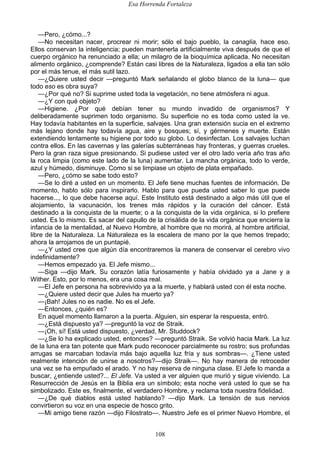 Esa Horrenda Fortaleza
108
—Pero, ¿cómo...?
—No necesitan nacer, procrear ni morir; sólo el bajo pueblo, la canaglia, hace eso.
Ellos conservan la inteligencia; pueden mantenerla artificialmente viva después de que el
cuerpo orgánico ha renunciado a ella; un milagro de la bioquímica aplicada. No necesitan
alimento orgánico, ¿comprende? Están casi libres de la Naturaleza, ligados a ella tan sólo
por el más tenue, el más sutil lazo.
—¿Quiere usted decir —preguntó Mark señalando el globo blanco de la luna— que
todo eso es obra suya?
—¿Por qué no? Si suprime usted toda la vegetación, no tiene atmósfera ni agua.
—¿Y con qué objeto?
—Higiene. ¿Por qué debían tener su mundo invadido de organismos? Y
deliberadamente suprimen todo organismo. Su superficie no es toda como usted la ve.
Hay todavía habitantes en la superficie, salvajes. Una gran extensión sucia en el extremo
más lejano donde hay todavía agua, aire y bosques; sí, y gérmenes y muerte. Están
extendiendo lentamente su higiene por todo su globo. Lo desinfectan. Los salvajes luchan
contra ellos. En las cavernas y las galerías subterráneas hay fronteras, y guerras crueles.
Pero la gran raza sigue presionando. Si pudiese usted ver el otro lado vería año tras año
la roca limpia (como este lado de la luna) aumentar. La mancha orgánica, todo lo verde,
azul y húmedo, disminuye. Como si se limpiase un objeto de plata empañado.
—Pero, ¿cómo se sabe todo esto?
—Se lo diré a usted en un momento. El Jefe tiene muchas fuentes de información. De
momento, hablo sólo para inspirarlo. Hablo para que pueda usted saber lo que puede
hacerse..., lo que debe hacerse aquí. Este Instituto está destinado a algo más útil que el
alojamiento, la vacunación, los trenes más rápidos y la curación del cáncer. Está
destinado a la conquista de la muerte; o a la conquista de la vida orgánica, si lo prefiere
usted. Es lo mismo. Es sacar del capullo de la crisálida de la vida orgánica que encierra la
infancia de la mentalidad, al Nuevo Hombre, al hombre que no morirá, al hombre artificial,
libre de la Naturaleza. La Naturaleza es la escalera de mano por la que hemos trepado;
ahora la arrojamos de un puntapié.
—¿Y usted cree que algún día encontraremos la manera de conservar el cerebro vivo
indefinidamente?
—Hemos empezado ya. El Jefe mismo...
—Siga —dijo Mark. Su corazón latía furiosamente y había olvidado ya a Jane y a
Wither. Esto, por lo menos, era una cosa real.
—El Jefe en persona ha sobrevivido ya a la muerte, y hablará usted con él esta noche.
—¿Quiere usted decir que Jules ha muerto ya?
—¡Bah! Jules no es nadie. No es el Jefe.
—Entonces, ¿quién es?
En aquel momento llamaron a la puerta. Alguien, sin esperar la respuesta, entró.
—¿Está dispuesto ya? —preguntó la voz de Straik.
—¡Oh, sí! Está usted dispuesto, ¿verdad, Mr. Studdock?
—¿Se lo ha explicado usted, entonces? —preguntó Straik. Se volvió hacia Mark. La luz
de la luna era tan potente que Mark pudo reconocer parcialmente su rostro; sus profundas
arrugas se marcaban todavía más bajo aquella luz fría y sus sombras—. ¿Tiene usted
realmente intención de unirse a nosotros?—dijo Straik—. No hay manera de retroceder
una vez se ha empuñado el arado. Y no hay reserva de ninguna clase. El Jefe lo manda a
buscar, ¿entiende usted?... El Jefe. Va usted a ver alguien que murió y sigue viviendo. La
Resurrección de Jesús en la Biblia era un símbolo; esta noche verá usted lo que se ha
simbolizado. Este es, finalmente, el verdadero Hombre, y reclama toda nuestra fidelidad.
—¿De qué diablos está usted hablando? —dijo Mark. La tensión de sus nervios
convirtieron su voz en una especie de hosco grito.
—Mi amigo tiene razón —dijo Filostrato—. Nuestro Jefe es el primer Nuevo Hombre, el
 