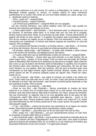 C. S. Lewis
109
primero que sobrevive a la vida animal. En cuanto a la Naturaleza, ha muerto ya; si la
Naturaleza hubiese seguido su camino, su cerebro estaría en estos momentos
pudriéndose en su tumba. Pero antes de una hora habrá hablado con usted, amigo mío,
y... obedecerá usted sus órdenes.
—Pero, ¿quién es? —preguntó Mark.
—François Alcasan —repuso Filostrato.
—¿El criminal que guillotinaron? —preguntó Mark con voz apagada.
Los dos hombres asintieron. Sus rostros estaban cerca del suyo; bajo aquella luz
parecían dos máscaras que flotasen en el aire.
—¿Tiene usted miedo? —dijo Filostrato—. Ya lo dominará usted. Le ofrecemos ser uno
de nosotros. Si estuviese usted fuera, si no fuese más que uno más de la canaglia,
tendría motivos para tener miedo. Es el principio de todo poder. Vivimos eternamente. El
gigante del tiempo ha sido vencido. Y el gigante del espacio está conquistado también.
Uno de los nuestros ha viajado ya por el espacio. Pero fue traicionado y muerto, y sus
manuscritos son imperfectos; no hemos sido todavía capaces de reconstruir su nave del
espacio. Pero ya llegará.
—Es el comienzo del Hombre Inmortal y el Hombre Ubicuo —dijo Straik—. El Hombre
en el trono del Universo. Esto es lo que todas las profecías significan realmente.
—Al principio, desde luego —dijo Filostrato—, el poder será confiado a cierto número
(un corto número) de individuos: los elegidos para la vida eterna.
—¿Y quiere usted decir que irá extendiéndose a todos los hombres? —preguntó Mark.
—No —repuso Filostrato—. Quiero decir que será reducido a un solo hombre. No es
usted ningún tonto, ¿verdad, mi joven amigo? Todo el cuento ese del poder del Hombre
sobre la Naturaleza (del Hombre en lo Abstracto) es sólo para la canaglia. Sabe usted tan
bien como yo que el poderío del Hombre sobre la Naturaleza no significa sino el poderío
del Hombre sobre otros Hombres con la Naturaleza por instrumento. No hay tal cosa
como Hombre; es una palabra. Sólo hay hombres. ¡No! No será el Hombre quien será
omnipotente; es sólo algún hombre, algún hombre inmortal. Alcasan, nuestro Jefe, es el
primer esbozo de ello. El producto acabado puede ser alguien más. Puede ser usted,
puedo ser yo...
—Un rey universal —dijo Straik— que regirá el universo con justicia y los cielos con
juicio. Creyó usted que todo esto era un mito, sin duda. Creyó que porque la leyenda se
ha aferrado a la frase “Hijo del Hombre”, este Hombre no tendría jamás realmente un hijo
que ostentase el poder. Pero lo tendrá.
—No lo entiendo, no lo entiendo... —dijo Mark.
—Pues es muy fácil —dijo Filostrato—. Hemos encontrado la manera de hacer
sobrevivir a un muerto. Era un hombre docto incluso en su vida natural. Vive ahora para
siempre; será más docto todavía. Más tarde lo haremos vivir mejor, porque de momento,
hay que reconocerlo, su segunda vida no es muy agradable para el que goza de ella.
¿Comprende usted? Más tarde la haremos agradable para algunos..., quizá no tan
agradable para otros. Porque podemos hacer que el muerto viva, quiera él o no. Aquel
que será finalmente rey del universo puede dar la vida a quien quiera. No pueden rehusar
este pequeño regalo.
—Y así —dijo Straik— vuelven las lecciones que aprendimos en el regazo de nuestra
madre. Dios tendrá el poder de infligir eterna recompensa o eterno castigo.
—¿Dios? —dijo Mark—. ¿Qué tiene que ver Él con todo esto? No creo en Dios.
—Pero, amigo mío —dijo Filostrato—, ¿es que necesariamente porque no hubo Dios
en el pasado no puede haber Dios en el futuro?
—¿No comprende usted —dijo Straik— que le estamos ofreciendo la indecible gloria de
asistir a la creación del Dios Todopoderoso? Aquí, en esta casa, verá usted la primera
gota de la esencia del verdadero Dios. Es un hombre (o un ser creado por el hombre) que
ascenderá finalmente al trono del universo. Y lo regirá para siempre.
 