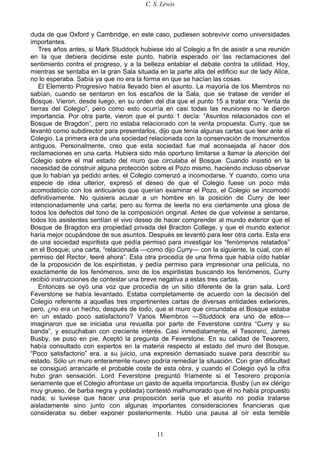 C. S. Lewis
11
duda de que Oxford y Cambridge, en este caso, pudiesen sobrevivir como universidades
importantes.
Tres años antes, si Mark Studdock hubiese ido al Colegio a fin de asistir a una reunión
en la que debiera decidirse este punto, habría esperado oír las reclamaciones del
sentimiento contra el progreso, y a la belleza entablar el debate contra la utilidad. Hoy,
mientras se sentaba en la gran Sala situada en la parte alta del edificio sur de lady Alice,
no lo esperaba. Sabía ya que no era la forma en que se hacían las cosas.
El Elemento Progresivo había llevado bien el asunto. La mayoría de los Miembros no
sabían, cuando se sentaron en los escaños de la Sala, que se tratase de vender el
Bosque. Vieron, desde luego, en su orden del día que el punto 15 a tratar era: “Venta de
tierras del Colegio”, pero como esto ocurría en casi todas las reuniones no le dieron
importancia. Por otra parte, vieron que el punto 1 decía: “Asuntos relacionados con el
Bosque de Bragdon”, pero no estaba relacionado con la venta propuesta. Curry, que se
levantó como subdirector para presentarlos, dijo que tenía algunas cartas que leer ante el
Colegio. La primera era de una sociedad relacionada con la conservación de monumentos
antiguos. Personalmente, creo que esta sociedad fue mal aconsejada al hacer dos
reclamaciones en una carta. Hubiera sido más oportuno limitarse a llamar la atención del
Colegio sobre el mal estado del muro que circulaba el Bosque. Cuando insistió en la
necesidad de construir alguna protección sobre el Pozo mismo, haciendo incluso observar
que lo habían ya pedido antes, el Colegio comenzó a incomodarse. Y cuando, como una
especie de idea ulterior, expresó el deseo de que el Colegio fuese un poco más
acomodaticio con los anticuarios que querían examinar el Pozo, el Colegio se incomodó
definitivamente. No quisiera acusar a un hombre en la posición de Curry de leer
intencionadamente una carta; pero su forma de leerla no era ciertamente una glosa de
todos los defectos del tono de la composición original. Antes de que volviese a sentarse,
todos los asistentes sentían el vivo deseo de hacer comprender al mundo exterior que el
Bosque de Bragdon era propiedad privada del Bracton College, y que el mundo exterior
haría mejor ocupándose de sus asuntos. Después se levantó para leer otra carta. Esta era
de una sociedad espiritista que pedía permiso para investigar los “fenómenos relatados”
en el Bosque; una carta, “relacionada —como dijo Curry— con la siguiente, la cual, con el
permiso del Rector, leeré ahora”. Esta otra procedía de una firma que había oído hablar
de la proposición de los espiritistas, y pedía permiso para impresionar una película, no
exactamente de los fenómenos, sino de los espiritistas buscando los fenómenos. Curry
recibió instrucciones de contestar una breve negativa a estas tres cartas.
Entonces se oyó una voz que procedía de un sitio diferente de la gran sala. Lord
Feverstone se había levantado. Estaba completamente de acuerdo con la decisión del
Colegio referente a aquellas tres impertinentes cartas de diversas entidades exteriores,
pero, ¿no era un hecho, después de todo, que el muro que circundaba el Bosque estaba
en un estado poco satisfactorio? Varios Miembros —Studdock era uno de ellos—
imaginaron que se iniciaba una revuelta por parte de Feverstone contra “Curry y su
banda”, y escuchaban con creciente interés. Casi inmediatamente, el Tesorero, James
Busby, se puso en pie. Aceptó la pregunta de Feverstone. En su calidad de Tesorero,
había consultado con expertos en la materia respecto al estado del muro del Bosque.
“Poco satisfactorio” era, a su juicio, una expresión demasiado suave para describir su
estado. Sólo un muro enteramente nuevo podría remediar la situación. Con gran dificultad
se consiguió arrancarle el probable coste de esta obra, y cuando el Colegio oyó la cifra
hubo gran sensación. Lord Feverstone preguntó fríamente si el Tesorero proponía
seriamente que el Colegio afrontase un gasto de aquella importancia. Busby (un ex clérigo
muy grueso, de barba negra y poblada) contestó malhumorado que él no había propuesto
nada; si tuviese que hacer una proposición sería que el asunto no podía tratarse
aisladamente sino junto con algunas importantes consideraciones financieras que
consideraba su deber exponer posteriormente. Hubo una pausa al oír esta temible
 