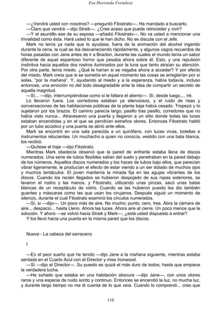 Esa Horrenda Fortaleza
110
—¿Vendrá usted con nosotros? —preguntó Filostrato—. Ha mandado a buscarlo.
—Claro que vendrá —dijo Straik—. ¿Cree acaso que puede retroceder y vivir?
—Y el asuntillo ese de su esposa —añadió Filostrato—. No va usted a mencionar una
trivialidad como ésta. Hará usted lo que le han dicho. No se discute con el Jefe.
Mark no tenía ya nada que lo ayudase, fuera de la animación del alcohol ingerido
durante la cena, la cual se iba desvaneciendo rápidamente, y algunos vagos recuerdos de
horas pasadas con Jane antes de ir a Bracton, durante las cuales el mundo tenía un sabor
diferente de aquel espantoso horror que pesaba ahora sobre él. Esto, y una repulsión
instintiva hacia aquellos dos rostros iluminados por la luna que tanto atraían su atención.
Por otra parte, tenía miedo. ¿Qué le harían si se negaba ahora a acceder? Y por efecto
del miedo, Mark creía que si se sometía en aquel momento las cosas se arreglarían por sí
solas, “por la mañana”. Y, ayudando al miedo y a la esperanza, había todavía, incluso
entonces, una emoción no del todo desagradable ante la idea de compartir un secreto de
aquella magnitud.
—Sí... —dijo, interrumpiéndose como si le faltara el aliento—. Sí, desde luego..., iré.
Lo llevaron fuera. Los corredores estaban ya silenciosos, y el ruido de risas y
conversaciones de las habitaciones públicas de la planta baja había cesado. Tropezó y lo
sujetaron por los brazos. El camino parecía largo; pasillo tras pasillo, corredores que no
había visto nunca... Atravesaron una puerta y llegaron a un sitio donde todas las luces
estaban encendidas y en el que se percibían extraños olores. Entonces Filostrato habló
por un tubo acústico y una puerta se abrió ante ellos.
Mark se encontró en una sala parecida a un quirófano, con luces vivas, botellas e
instrumentos relucientes. Un muchacho a quien no conocía, vestido con una bata blanca,
los recibió.
—Quítese el traje —dijo Filostrato.
Mientras Mark obedecía observó que la pared de enfrente estaba llena de discos
numerados. Una serie de tubos flexibles salían del suelo y penetraban en la pared debajo
de los números. Aquellos discos numerados y los haces de tubos bajo ellos, que parecían
vibrar ligeramente, le producían el efecto de estar viendo a un ser dotado de muchos ojos
y muchos tentáculos. El joven mantenía la mirada fija en las agujas vibrantes de los
discos. Cuando los recién llegados se hubieron despojado de sus ropas exteriores, se
lavaron el rostro y las manos, y Filostrato, utilizando unas pinzas, sacó unas batas
blancas de un receptáculo de vidrio. Cuando se las hubieron puesto les dio también
guantes y máscaras como las que usan los cirujanos. Después siguió un momento de
silencio, durante el cual Filostrato examinó los círculos numerados.
—Sí, si —dijo—. Un poco más de aire. No mucho; punto, cero, tres. Abra la cámara de
aire... despacio... hasta Lleno. Ahora las luces. Ahora aire al cierre. Un poco menos que la
solución. Y ahora —se volvió hacia Straik y Mark—, ¿está usted dispuesto a entrar?
Y los llevó hacia una puerta en la misma pared que los discos.
Nueve - La cabeza del sarraceno
I
—ES el peor sueño que he tenido —dijo Jane a la mañana siguiente, mientras estaba
sentada en el Cuarto Azul con el Director y miss Ironwood.
—Sí —dijo el Director—. Su puesto es quizá el más duro de todos; hasta que empiece
la verdadera lucha.
—He soñado que estaba en una habitación obscura —dijo Jane—, con unos olores
raros y una especie de ruido sordo y continuo. Entonces se encendió la luz, no mucha luz,
y durante largo tiempo no me di cuenta de lo que veía. Cuando lo comprendí... creo que
 