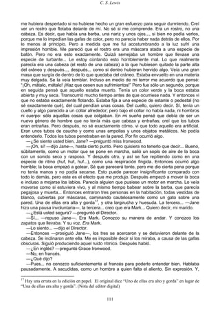 C. S. Lewis
111
me hubiera despertado si no hubiese hecho un gran esfuerzo para seguir durmiendo. Creí
ver un rostro que flotaba delante de mí. No sé si me comprende. Era un rostro, no una
cabeza. Es decir, que había una barba, una nariz y unos ojos..., si bien no podía verlos,
porque me lo impedían las gafas de color, pero no parecía haber nada detrás de ellos. Por
lo menos al principio. Pero a medida que me fui acostumbrando a la luz sufrí una
impresión horrible. Me pareció que el rostro era una máscara atada a una especie de
balón. Pero no era esto exactamente. Quizá semejaba un hombre que llevase una
especie de turbante... Le estoy contando esto horriblemente mal. Lo que realmente
parecía era una cabeza (el resto de una cabeza) a la que hubiesen quitado la parte alta
del cráneo y después..., después... como si dentro hubieran hervido algo. Veía una gran
masa que surgía de dentro de lo que quedaba del cráneo. Estaba envuelto en una materia
muy delgada. Se la veía temblar. Incluso en medio de mi terror me acuerdo que pensé:
“¡Oh, mátalo, mátalo! ¡Haz que cesen sus sufrimientos!” Pero fue sólo un segundo, porque
en seguida pensé que aquello estaba muerto. Tenía un color verde y la boca estaba
abierta y muy seca. Transcurrió mucho tiempo antes de que ocurriese nada. Y entonces vi
que no estaba exactamente flotando. Estaba fija a una especie de estante o pedestal (no
sé exactamente qué), del cual pendían unas cosas. Del cuello, quiero decir. Sí, tenía un
cuello y algo parecido a un collar alrededor; pero bajo el collar no había nada, ni hombros
ni cuerpo: sólo aquellas cosas que colgaban. En mi sueño pensé que debía de ser un
nuevo género de hombre que no tenía más que cabeza y entrañas; creí que los tubos
eran entrañas. Pero después, no sé exactamente cómo, vi que todo aquello era artificial.
Eran unos tubos de caucho y como unas ampollas y unos objetos metálicos. No podía
entenderlo. Todos los tubos penetraban en la pared. Por fin ocurrió algo.
—¿Se siente usted bien, Jane? —preguntó miss Ironwood.
—¡Oh, sí! —dijo Jane—, hasta cierto punto. Pero quisiera no tenerlo que decir... Bueno,
súbitamente, como un motor que se pone en marcha, salió un soplo de aire de la boca
con un sonido seco y rasposo. Y después otro, y así se fue repitiendo como en una
especie de ritmo (huf, huf, huf...), como una respiración fingida. Entonces ocurrió algo
horrible; la boca empezó a gotear. Sé que parecerá tonto, pero me dio cierta pena porque
no tenía manos y no podía secarse. Esto puede parecer insignificante comparado con
todo lo demás, pero este es el efecto que me produjo. Después empezó a mover la boca
e incluso a mojarse los labios. Parecía alguien que pusiese un motor en marcha. Lo veía
moverse como si estuviera vivo, y al mismo tiempo babear sobre la barba, que parecía
pegajosa y muerta... Entonces entraron tres personas en la habitación, todas vestidas de
blanco, cubiertas por máscaras, caminando cautelosamente como un gato sobre una
pared. Una de ellas era alta y gorda17
, y otra largirucha y huesuda. La tercera... —Jane
hizo una pausa involuntaria—, la tercera... creo que era Mark... Quiero decir, mi marido.
—¿Está usted segura? —preguntó el Director.
—Sí... —repuso Jane—. Era Mark. Conozco su manera de andar. Y conozco los
zapatos que llevaba. Y su voz. Era Mark.
—Lo siento... —dijo el Director.
—Entonces —prosiguió Jane—, los tres se acercaron y se detuvieron delante de la
cabeza. Se inclinaron ante ella. Me es imposible decir si los miraba, a causa de las gafas
obscuras. Siguió produciendo aquel ruido rítmico. Después habló.
—¿En inglés? —preguntó Grace Ironwood.
—No, en francés.
—¿Qué dijo?
—Pues... no conozco suficientemente el francés para poderlo entender bien. Hablaba
pausadamente. A sacudidas, como un hombre a quien falta el aliento. Sin expresión. Y,
17
Hay una errata en la edición en papel. El original dice “Uno de ellas era alto y gorda” en lugar de
“Una de ellas era alta y gorda”. (Nota del editor digital)
 