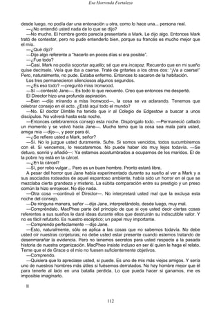 Esa Horrenda Fortaleza
112
desde luego, no podía dar una entonación u otra, como lo hace una... persona real.
—¿No entendió usted nada de lo que se dijo?
—No mucho. El hombre gordo parecía presentarle a Mark. Le dijo algo. Entonces Mark
trató de contestar, pero no pude entenderlo bien, porque su francés es mucho mejor que
el mío.
—¿Qué dijo?
—Dijo algo referente a “hacerlo en pocos días si era posible”.
—¿Fue todo?
—Casi. Mark no podía soportar aquello; sé que era incapaz. Recuerdo que en mi sueño
quise decírselo. Veía que iba a caerse. Traté de gritarles a los otros dos: “¡Va a caerse!”
Pero, naturalmente, no pude. Estaba enfermo. Entonces lo sacaron de la habitación.
Los tres permanecieron silenciosos algunos segundos.
—¿Es eso todo? —preguntó miss Ironwood.
—Sí —contestó Jane—. Es todo lo que recuerdo. Creo que entonces me desperté.
El Director hizo una profunda aspiración.
—Bien —dijo mirando a miss Ironwood—, la cosa se va aclarando. Tenemos que
celebrar consejo en el acto. ¿Está aquí todo el mundo?
—No. El doctor Dimble ha tenido que ir al Colegio de Edgestow a buscar a unos
discípulos. No volverá hasta esta noche.
—Entonces celebraremos consejo esta noche. Dispóngalo todo. —Permaneció callado
un momento y se volvió hacia Jane—. Mucho temo que la cosa sea mala para usted,
amiga mía —dijo—, y peor para él.
—¿Se refiere usted a Mark, señor?
—Sí. No lo juzgue usted duramente. Sufre. Si somos vencidos, todos sucumbiremos
con él. Si vencemos, lo rescataremos. No puede haber ido muy lejos todavía. —Se
detuvo, sonrió y añadió—: Ya estamos acostumbrados a ocuparnos de los maridos. El de
la pobre Ivy está en la cárcel.
—¿En la cárcel?
—Sí, por robo vulgar... Pero es un buen hombre. Pronto estará libre.
A pesar del horror que Jane había experimentado durante su sueño al ver a Mark y a
sus asociados rodeados de aquel espantoso ambiente, había sido un horror en el que se
mezclaba cierta grandeza y misterio. La súbita comparación entre su prestigio y un preso
común la hizo enrojecer. No dijo nada.
—Otra cosa —continuó el Director—. No interpretará usted mal que la excluya esta
noche del consejo.
—De ninguna manera, señor —dijo Jane, interpretándolo, desde luego, muy mal.
—Compréndalo. MacPhee parte del principio de que si oye usted decir ciertas cosas
referentes a sus sueños le dará ideas durante ellos que destruirán su indiscutible valor. Y
no es fácil refutarlo. Es nuestro escéptico; un papel muy importante.
—Comprendo perfectamente —dijo Jane.
—Esto, naturalmente, sólo se aplica a las cosas que no sabemos todavía. No debe
usted oír nuestras conjeturas; no debe usted estar presente cuando estemos tratando de
desenmarañar la evidencia. Pero no tenemos secretos para usted respecto a la pasada
historia de nuestra organización. MacPhee insiste incluso en ser él quien le haga el relato.
Teme que el de Grace o el mío no fuesen suficientemente objetivos.
—Comprendo.
—Quisiera que lo apreciase usted, si puede. Es uno de mis más viejos amigos. Y sería
uno de nuestros hombres más útiles si fuésemos derrotados. No hay hombre mejor que él
para tenerle al lado en una batalla perdida. Lo que pueda hacer si ganamos, me es
imposible imaginarlo.
II
 
