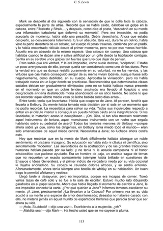 C. S. Lewis
113
Mark se despertó al día siguiente con la sensación de que le dolía toda la cabeza,
especialmente la parte de atrás. Recordó que se había caído, dándose un golpe en la
cabeza, entre Filostrato y Straik..., y después, como dice el poeta, “descubrió en su mente
una inflamación turbulenta que deformó su memoria”. Pero era imposible, no podía
aceptarlo de momento; había sido una pesadilla. Debía desecharlo. Ahora que estaba
despierto, se desvanecería totalmente. Era un absurdo. Una vez, durante un delirio, había
visto la parte delantera de un caballo, sin cuerpo ni patas traseras, corriendo por un prado,
y lo había encontrado ridículo desde el primer momento, pero no por eso menos horrible.
Aquello era un absurdo de la misma especie. Una cabeza sin cuerpo. Una cabeza que
hablaba cuando le daban aire y saliva artificial por un grifo desde la habitación contigua.
Sentía en su cerebro unos golpes tan fuertes que tuvo que dejar de pensar.
Pero sabía que era verdad. Y le era imposible, como suele decirse, “aceptarlo”. Estaba
un poco avergonzado de ello, porque quería ser considerado como uno de los duros. Pero
la verdad era que su dureza residía puramente en su voluntad, no en los nervios, y las
virtudes que casi había conseguido arrojar de su mente vivían todavía, aunque fuese sólo
negativamente, como debilidad, en su cuerpo. Aprobaba la vivisección, pero no había
trabajado nunca en un lugar donde se practicase. Recomendaba que determinadas clases
sociales debían ser gradualmente eliminadas: pero no se había hallado nunca presente
en el momento en que un pobre tendero arruinado era llevado al hospicio o una
desgraciada anciana desfallecida moría abandonada en un ático helado. No sabía lo que
era recordar aquel último medio vaso de leche bebido cinco días antes...
Entre tanto, tenía que levantarse. Había que ocuparse de Jane. Al parecer, tendría que
llevarla a Belbury. Su mente había tomado esta decisión por sí sola en un momento que
no podía recordar. La necesitaba para salvar su vida. Todas sus inquietudes respecto a
entrar en el círculo interior o conseguir un puesto habían caído en la insignificancia. Si los
fastidiaba, lo matarían; acaso lo decapitasen... ¡Oh, Dios, si tan sólo matasen realmente
aquel instrumento de tortura, aquel monstruoso instrumento con un rostro que seguía
hablando sobre su pedestal de acero! Todos los temores menores de Belbury —porque
ahora sabía ya que, salvo los dirigentes, en Belbury tenía miedo todo el mundo— eran
sólo emanaciones de aquel miedo central. Necesitaba a Jane; no luchaba ahora contra
esto.
Hay que recordar que en la mente de Mark difícilmente hallaba albergue un noble
sentimiento, ni cristiano ni pagano. Su educación no había sido ni clásica ni científica, sino
sencillamente “moderna”. Las severidades de la abstracción y de las grandes tradiciones
humanas habían pasado por su lado; y no tenía ni la astucia campesina ni el honor
aristocrático que pudiese ayudarlo. Era un hombre de paja, un analista sagaz de temas
que no requerían un exacto conocimiento (siempre había brillado en cuestiones de
Ensayos o Ideas Generales), y el primer indicio de verdadero miedo por su vida corporal
lo dejaba anonadado. Su cabeza le causaba dolores atroces, y se sentía enfermo.
Afortunadamente, ahora tenía siempre una botella de whisky en su habitación. Un buen
trago le permitió afeitarse y vestirse.
Llegó tarde a desayunar, pero no importaba, porque era incapaz de comer. Tomó
varias tazas de café solo y se fue a la sala de escribir. Estuvo mucho rato dibujando
garabatos en el papel secante. Ahora que había llegado el momento de escribir a Jane, le
era imposible concebir la carta. ¿Por qué querían a Jane? Informes temores asediaron su
mente. ¡A Jane, precisamente! ¿La llevarían a la Cabeza? Por primera vez en su vida
acudió a su mente una especie de amor desinteresado; deseaba no haberse casado con
ella, no meterla jamás en aquel mundo de espantosos horrores que parecía tener que ser
ahora su vida.
—¡Hola, Studdock! —dijo una voz—. Escribiendo a la mujercita, ¿eh?
—¡Maldita sea! —dijo Mark—. Ha hecho usted que se me cayese la pluma.
 