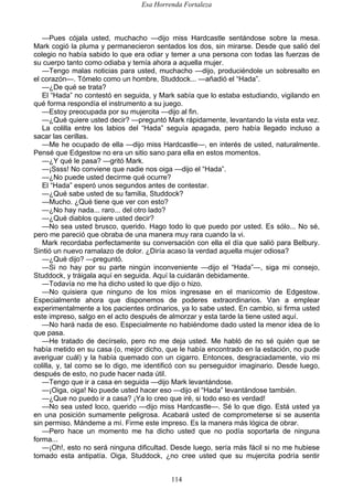 Esa Horrenda Fortaleza
114
—Pues cójala usted, muchacho —dijo miss Hardcastle sentándose sobre la mesa.
Mark cogió la pluma y permanecieron sentados los dos, sin mirarse. Desde que salió del
colegio no había sabido lo que era odiar y temer a una persona con todas las fuerzas de
su cuerpo tanto como odiaba y temía ahora a aquella mujer.
—Tengo malas noticias para usted, muchacho —dijo, produciéndole un sobresalto en
el corazón—. Tómelo como un hombre, Studdock... —añadió el “Hada”.
—¿De qué se trata?
El “Hada” no contestó en seguida, y Mark sabía que lo estaba estudiando, vigilando en
qué forma respondía el instrumento a su juego.
—Estoy preocupada por su mujercita —dijo al fin.
—¿Qué quiere usted decir? —preguntó Mark rápidamente, levantando la vista esta vez.
La colilla entre los labios del “Hada” seguía apagada, pero había llegado incluso a
sacar las cerillas.
—Me he ocupado de ella —dijo miss Hardcastle—, en interés de usted, naturalmente.
Pensé que Edgestow no era un sitio sano para ella en estos momentos.
—¿Y qué le pasa? —gritó Mark.
—¡Ssss! No conviene que nadie nos oiga —dijo el “Hada”.
—¿No puede usted decirme qué ocurre?
El “Hada” esperó unos segundos antes de contestar.
—¿Qué sabe usted de su familia, Studdock?
—Mucho. ¿Qué tiene que ver con esto?
—¿No hay nada... raro... del otro lado?
—¿Qué diablos quiere usted decir?
—No sea usted brusco, querido. Hago todo lo que puedo por usted. Es sólo... No sé,
pero me pareció que obraba de una manera muy rara cuando la vi.
Mark recordaba perfectamente su conversación con ella el día que salió para Belbury.
Sintió un nuevo ramalazo de dolor. ¿Diría acaso la verdad aquella mujer odiosa?
—¿Qué dijo? —preguntó.
—Si no hay por su parte ningún inconveniente —dijo el “Hada”—, siga mi consejo,
Studdock, y tráigala aquí en seguida. Aquí la cuidarán debidamente.
—Todavía no me ha dicho usted lo que dijo o hizo.
—No quisiera que ninguno de los míos ingresase en el manicomio de Edgestow.
Especialmente ahora que disponemos de poderes extraordinarios. Van a emplear
experimentalmente a los pacientes ordinarios, ya lo sabe usted. En cambio, si firma usted
este impreso, salgo en el acto después de almorzar y esta tarde la tiene usted aquí.
—No hará nada de eso. Especialmente no habiéndome dado usted la menor idea de lo
que pasa.
—He tratado de decírselo, pero no me deja usted. Me habló de no sé quién que se
había metido en su casa (o, mejor dicho, que le había encontrado en la estación, no pude
averiguar cuál) y la había quemado con un cigarro. Entonces, desgraciadamente, vio mi
colilla, y, tal como se lo digo, me identificó con su perseguidor imaginario. Desde luego,
después de esto, no pude hacer nada útil.
—Tengo que ir a casa en seguida —dijo Mark levantándose.
—¡Oiga, oiga! No puede usted hacer eso —dijo el “Hada” levantándose también.
—¿Que no puedo ir a casa? ¡Ya lo creo que iré, si todo eso es verdad!
—No sea usted loco, querido —dijo miss Hardcastle—. Sé lo que digo. Está usted ya
en una posición sumamente peligrosa. Acabará usted de comprometerse si se ausenta
sin permiso. Mándeme a mí. Firme este impreso. Es la manera más lógica de obrar.
—Pero hace un momento me ha dicho usted que no podía soportarla de ninguna
forma...
—¡Oh!, esto no será ninguna dificultad. Desde luego, sería más fácil si no me hubiese
tomado esta antipatía. Oiga, Studdock, ¿no cree usted que su mujercita podría sentir
 