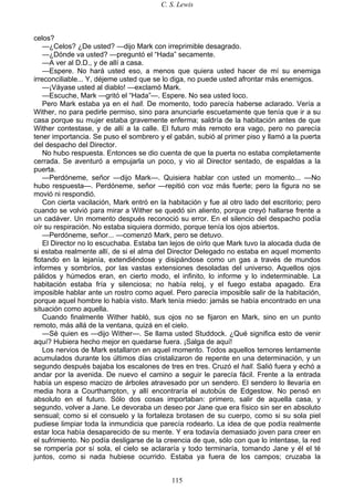 C. S. Lewis
115
celos?
—¿Celos? ¿De usted? —dijo Mark con irreprimible desagrado.
—¿Dónde va usted? —preguntó el “Hada” secamente.
—A ver al D.D., y de allí a casa.
—Espere. No hará usted eso, a menos que quiera usted hacer de mí su enemiga
irreconciliable... Y, déjeme usted que se lo diga, no puede usted afrontar más enemigos.
—¡Váyase usted al diablo! —exclamó Mark.
—Escuche, Mark —gritó el “Hada”—. Espere. No sea usted loco.
Pero Mark estaba ya en el hall. De momento, todo parecía haberse aclarado. Vería a
Wither, no para pedirle permiso, sino para anunciarle escuetamente que tenía que ir a su
casa porque su mujer estaba gravemente enferma; saldría de la habitación antes de que
Wither contestase, y de allí a la calle. El futuro más remoto era vago, pero no parecía
tener importancia. Se puso el sombrero y el gabán, subió al primer piso y llamó a la puerta
del despacho del Director.
No hubo respuesta. Entonces se dio cuenta de que la puerta no estaba completamente
cerrada. Se aventuró a empujarla un poco, y vio al Director sentado, de espaldas a la
puerta.
—Perdóneme, señor —dijo Mark—. Quisiera hablar con usted un momento... —No
hubo respuesta—. Perdóneme, señor —repitió con voz más fuerte; pero la figura no se
movió ni respondió.
Con cierta vacilación, Mark entró en la habitación y fue al otro lado del escritorio; pero
cuando se volvió para mirar a Wither se quedó sin aliento, porque creyó hallarse frente a
un cadáver. Un momento después reconoció su error. En el silencio del despacho podía
oír su respiración. No estaba siquiera dormido, porque tenía los ojos abiertos.
—Perdóneme, señor... —comenzó Mark, pero se detuvo.
El Director no lo escuchaba. Estaba tan lejos de oírlo que Mark tuvo la alocada duda de
si estaba realmente allí, de si el alma del Director Delegado no estaba en aquel momento
flotando en la lejanía, extendiéndose y disipándose como un gas a través de mundos
informes y sombríos, por las vastas extensiones desoladas del universo. Aquellos ojos
pálidos y húmedos eran, en cierto modo, el infinito, lo informe y lo indeterminable. La
habitación estaba fría y silenciosa; no había reloj, y el fuego estaba apagado. Era
imposible hablar ante un rostro como aquel. Pero parecía imposible salir de la habitación,
porque aquel hombre lo había visto. Mark tenía miedo: jamás se había encontrado en una
situación como aquella.
Cuando finalmente Wither habló, sus ojos no se fijaron en Mark, sino en un punto
remoto, más allá de la ventana, quizá en el cielo.
—Sé quien es —dijo Wither—. Se llama usted Studdock. ¿Qué significa esto de venir
aquí? Hubiera hecho mejor en quedarse fuera. ¡Salga de aquí!
Los nervios de Mark estallaron en aquel momento. Todos aquellos temores lentamente
acumulados durante los últimos días cristalizaron de repente en una determinación, y un
segundo después bajaba los escalones de tres en tres. Cruzó el hall. Salió fuera y echó a
andar por la avenida. De nuevo el camino a seguir le parecía fácil. Frente a la entrada
había un espeso macizo de árboles atravesado por un sendero. El sendero lo llevaría en
media hora a Courthampton, y allí encontraría el autobús de Edgestow. No pensó en
absoluto en el futuro. Sólo dos cosas importaban: primero, salir de aquella casa, y
segundo, volver a Jane. Le devoraba un deseo por Jane que era físico sin ser en absoluto
sensual; como si el consuelo y la fortaleza brotasen de su cuerpo, como si su sola piel
pudiese limpiar toda la inmundicia que parecía rodearlo. La idea de que podía realmente
estar loca había desaparecido de su mente. Y era todavía demasiado joven para creer en
el sufrimiento. No podía desligarse de la creencia de que, sólo con que lo intentase, la red
se rompería por sí sola, el cielo se aclararía y todo terminaría, tomando Jane y él el té
juntos, como si nada hubiese ocurrido. Estaba ya fuera de los campos; cruzaba la
 